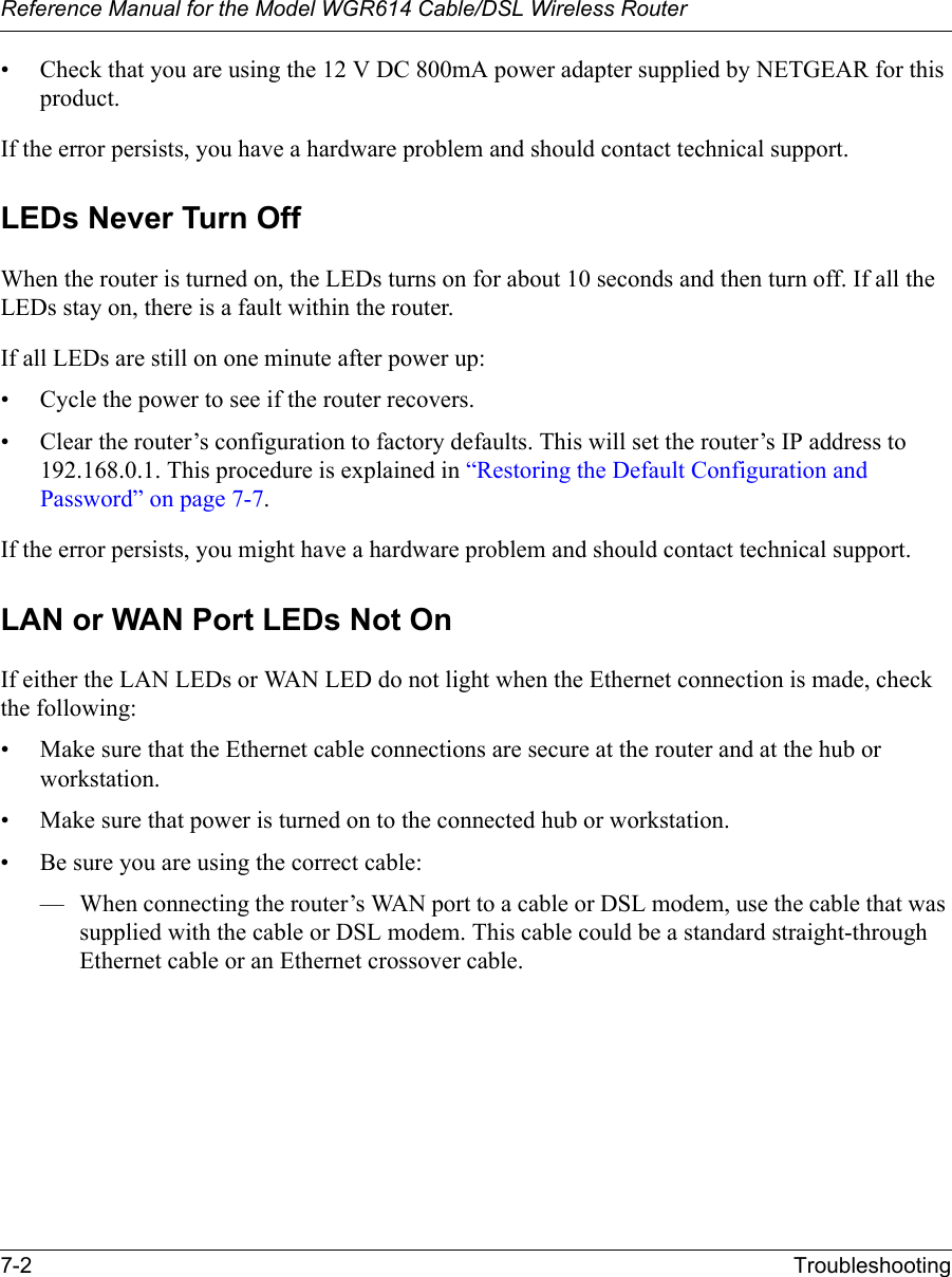 Reference Manual for the Model WGR614 Cable/DSL Wireless Router 7-2 Troubleshooting • Check that you are using the 12 V DC 800mA power adapter supplied by NETGEAR for this product.If the error persists, you have a hardware problem and should contact technical support.LEDs Never Turn Off When the router is turned on, the LEDs turns on for about 10 seconds and then turn off. If all the LEDs stay on, there is a fault within the router.If all LEDs are still on one minute after power up:• Cycle the power to see if the router recovers.• Clear the router’s configuration to factory defaults. This will set the router’s IP address to 192.168.0.1. This procedure is explained in “Restoring the Default Configuration and Password” on page 7-7.If the error persists, you might have a hardware problem and should contact technical support.LAN or WAN Port LEDs Not OnIf either the LAN LEDs or WAN LED do not light when the Ethernet connection is made, check the following:• Make sure that the Ethernet cable connections are secure at the router and at the hub or workstation.• Make sure that power is turned on to the connected hub or workstation.• Be sure you are using the correct cable:— When connecting the router’s WAN port to a cable or DSL modem, use the cable that was supplied with the cable or DSL modem. This cable could be a standard straight-through Ethernet cable or an Ethernet crossover cable.