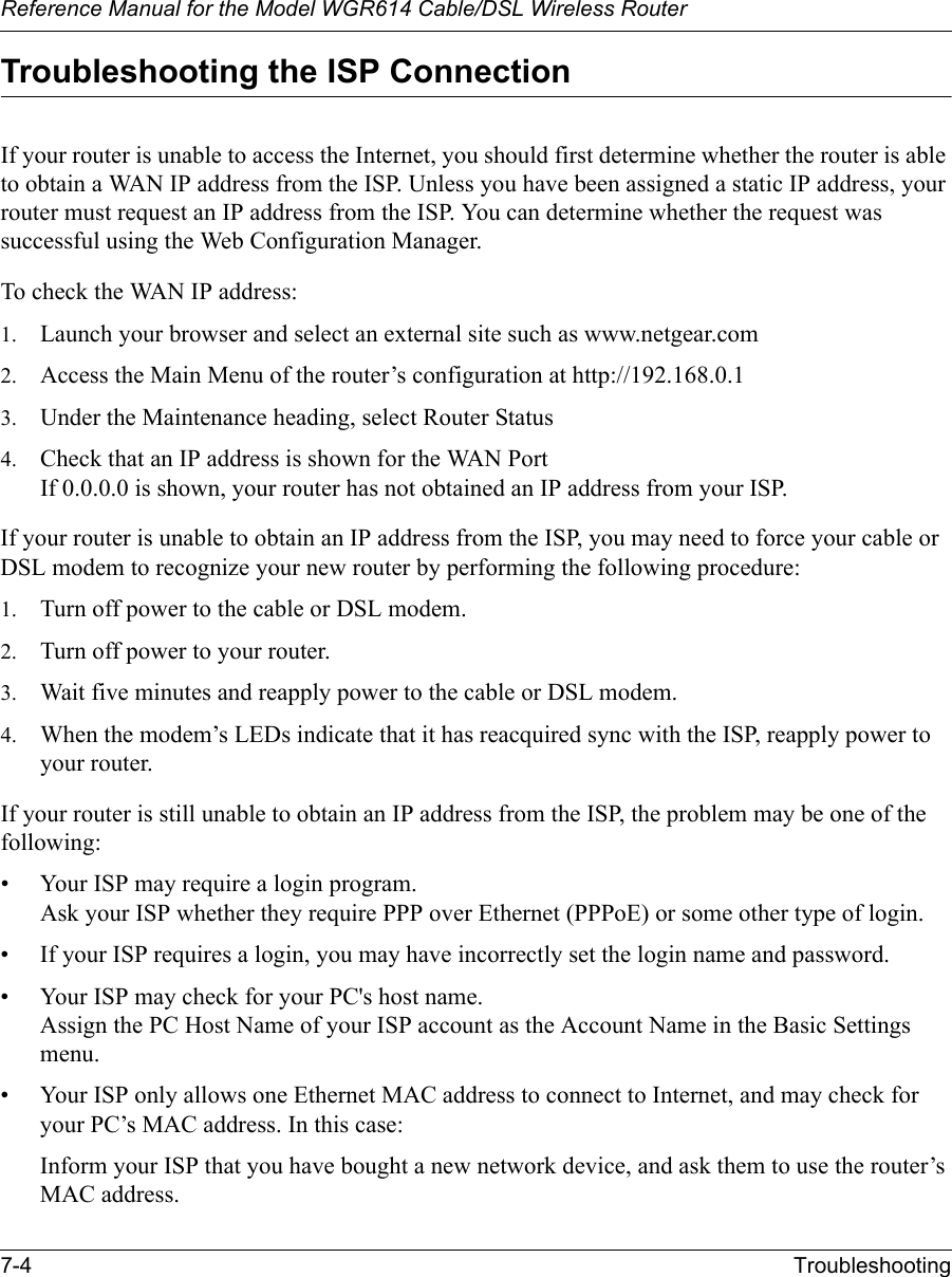 Reference Manual for the Model WGR614 Cable/DSL Wireless Router 7-4 Troubleshooting Troubleshooting the ISP ConnectionIf your router is unable to access the Internet, you should first determine whether the router is able to obtain a WAN IP address from the ISP. Unless you have been assigned a static IP address, your router must request an IP address from the ISP. You can determine whether the request was successful using the Web Configuration Manager.To check the WAN IP address: 1. Launch your browser and select an external site such as www.netgear.com2. Access the Main Menu of the router’s configuration at http://192.168.0.1 3. Under the Maintenance heading, select Router Status4. Check that an IP address is shown for the WAN PortIf 0.0.0.0 is shown, your router has not obtained an IP address from your ISP.If your router is unable to obtain an IP address from the ISP, you may need to force your cable or DSL modem to recognize your new router by performing the following procedure:1. Turn off power to the cable or DSL modem. 2. Turn off power to your router. 3. Wait five minutes and reapply power to the cable or DSL modem. 4. When the modem’s LEDs indicate that it has reacquired sync with the ISP, reapply power to your router.If your router is still unable to obtain an IP address from the ISP, the problem may be one of the following:• Your ISP may require a login program.Ask your ISP whether they require PPP over Ethernet (PPPoE) or some other type of login.• If your ISP requires a login, you may have incorrectly set the login name and password.• Your ISP may check for your PC&apos;s host name.Assign the PC Host Name of your ISP account as the Account Name in the Basic Settings menu.• Your ISP only allows one Ethernet MAC address to connect to Internet, and may check for your PC’s MAC address. In this case:Inform your ISP that you have bought a new network device, and ask them to use the router’s MAC address.