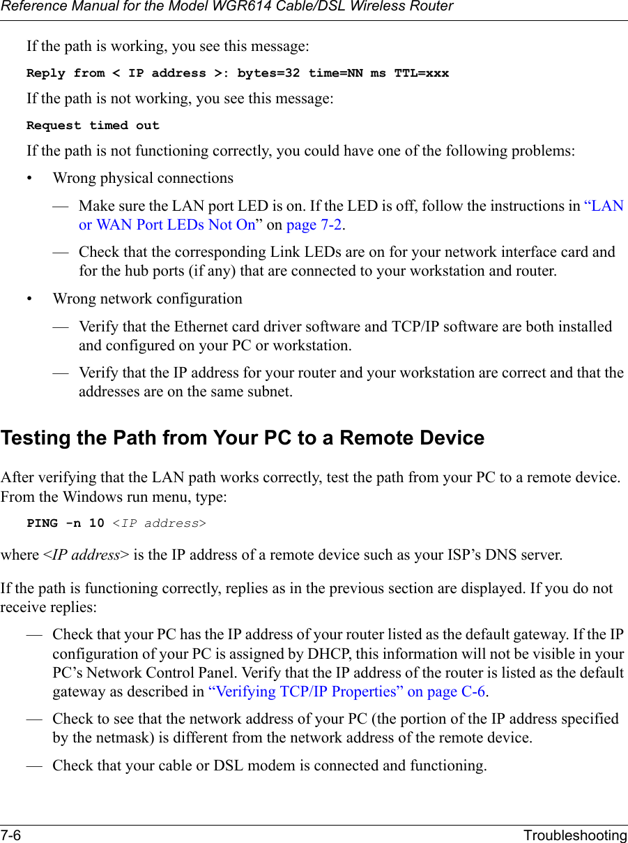 Reference Manual for the Model WGR614 Cable/DSL Wireless Router 7-6 Troubleshooting If the path is working, you see this message:Reply from &lt; IP address &gt;: bytes=32 time=NN ms TTL=xxxIf the path is not working, you see this message:Request timed outIf the path is not functioning correctly, you could have one of the following problems:• Wrong physical connections— Make sure the LAN port LED is on. If the LED is off, follow the instructions in “LAN or WAN Port LEDs Not On” on page 7-2.— Check that the corresponding Link LEDs are on for your network interface card and for the hub ports (if any) that are connected to your workstation and router.• Wrong network configuration— Verify that the Ethernet card driver software and TCP/IP software are both installed and configured on your PC or workstation.— Verify that the IP address for your router and your workstation are correct and that the addresses are on the same subnet.Testing the Path from Your PC to a Remote DeviceAfter verifying that the LAN path works correctly, test the path from your PC to a remote device. From the Windows run menu, type:PING -n 10 &lt;IP address&gt;where &lt;IP address&gt; is the IP address of a remote device such as your ISP’s DNS server.If the path is functioning correctly, replies as in the previous section are displayed. If you do not receive replies:— Check that your PC has the IP address of your router listed as the default gateway. If the IP configuration of your PC is assigned by DHCP, this information will not be visible in your PC’s Network Control Panel. Verify that the IP address of the router is listed as the default gateway as described in “Verifying TCP/IP Properties” on page C-6.— Check to see that the network address of your PC (the portion of the IP address specified by the netmask) is different from the network address of the remote device.— Check that your cable or DSL modem is connected and functioning.