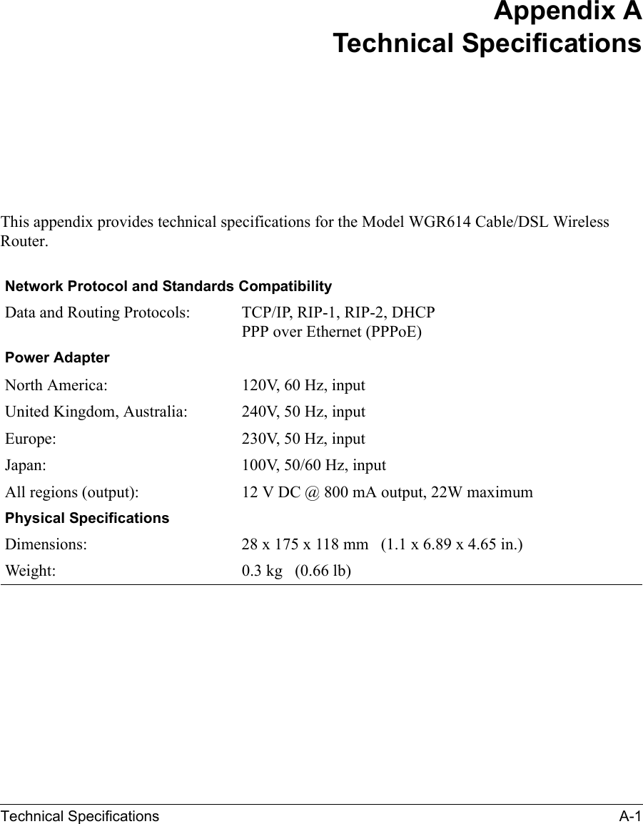 Technical Specifications A-1 Appendix ATechnical SpecificationsThis appendix provides technical specifications for the Model WGR614 Cable/DSL Wireless Router.Network Protocol and Standards CompatibilityData and Routing Protocols: TCP/IP, RIP-1, RIP-2, DHCPPPP over Ethernet (PPPoE)Power AdapterNorth America: 120V, 60 Hz, inputUnited Kingdom, Australia: 240V, 50 Hz, inputEurope: 230V, 50 Hz, inputJapan: 100V, 50/60 Hz, inputAll regions (output): 12 V DC @ 800 mA output, 22W maximumPhysical SpecificationsDimensions: 28 x 175 x 118 mm (1.1 x 6.89 x 4.65 in.)Weight: 0.3 kg (0.66 lb)