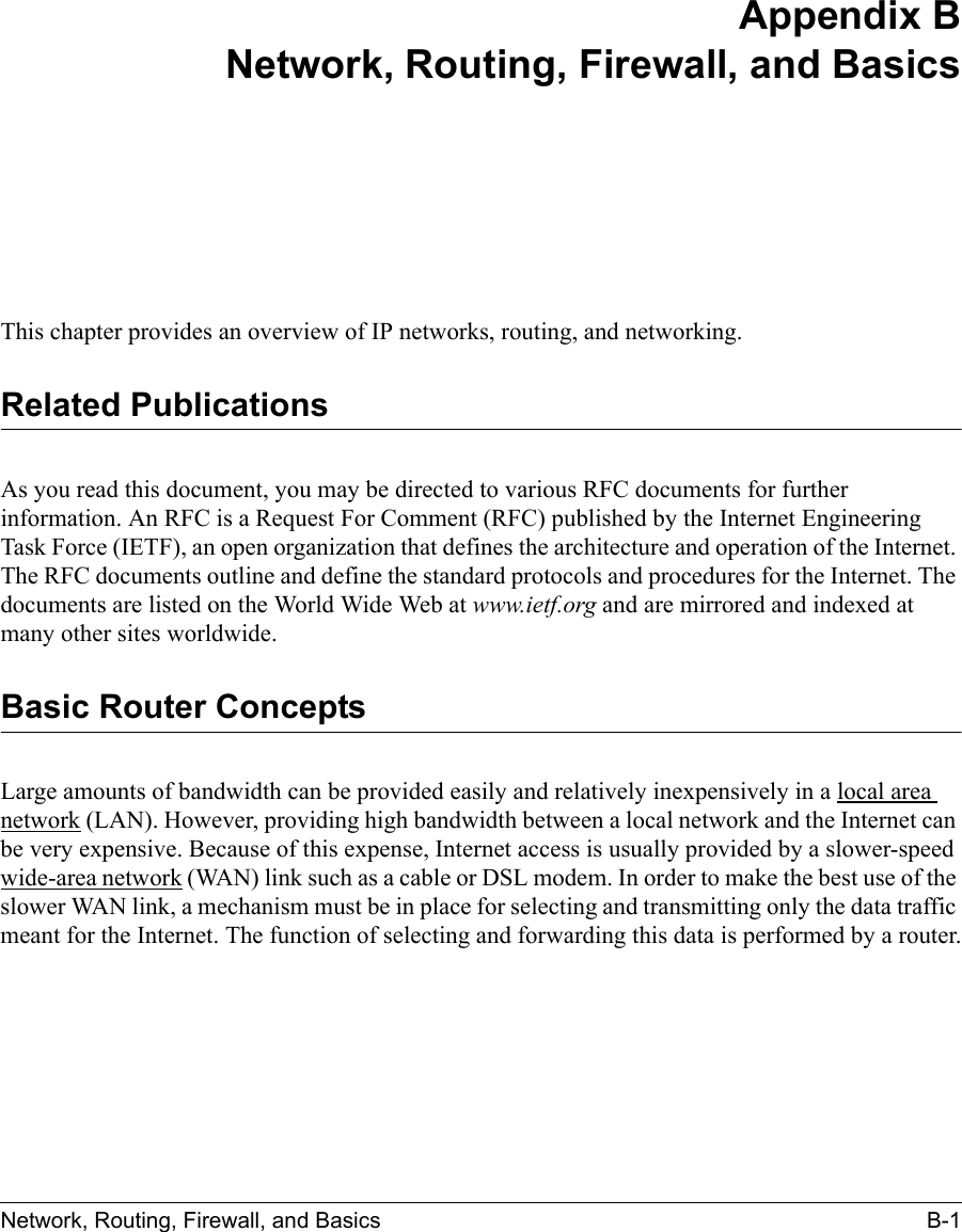 Network, Routing, Firewall, and Basics B-1 Appendix BNetwork, Routing, Firewall, and BasicsThis chapter provides an overview of IP networks, routing, and networking.Related PublicationsAs you read this document, you may be directed to various RFC documents for further information. An RFC is a Request For Comment (RFC) published by the Internet Engineering Task Force (IETF), an open organization that defines the architecture and operation of the Internet. The RFC documents outline and define the standard protocols and procedures for the Internet. The documents are listed on the World Wide Web at www.ietf.org and are mirrored and indexed at many other sites worldwide.Basic Router ConceptsLarge amounts of bandwidth can be provided easily and relatively inexpensively in a local area network (LAN). However, providing high bandwidth between a local network and the Internet can be very expensive. Because of this expense, Internet access is usually provided by a slower-speed wide-area network (WAN) link such as a cable or DSL modem. In order to make the best use of the slower WAN link, a mechanism must be in place for selecting and transmitting only the data traffic meant for the Internet. The function of selecting and forwarding this data is performed by a router.