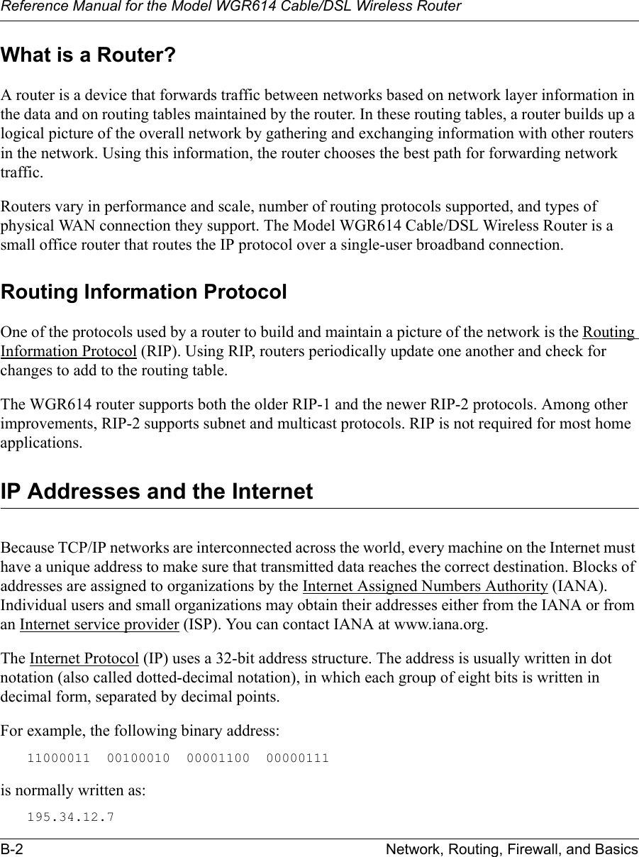 Reference Manual for the Model WGR614 Cable/DSL Wireless Router B-2 Network, Routing, Firewall, and Basics What is a Router?A router is a device that forwards traffic between networks based on network layer information in the data and on routing tables maintained by the router. In these routing tables, a router builds up a logical picture of the overall network by gathering and exchanging information with other routers in the network. Using this information, the router chooses the best path for forwarding network traffic.Routers vary in performance and scale, number of routing protocols supported, and types of physical WAN connection they support. The Model WGR614 Cable/DSL Wireless Router is a small office router that routes the IP protocol over a single-user broadband connection.Routing Information ProtocolOne of the protocols used by a router to build and maintain a picture of the network is the Routing Information Protocol (RIP). Using RIP, routers periodically update one another and check for changes to add to the routing table.The WGR614 router supports both the older RIP-1 and the newer RIP-2 protocols. Among other improvements, RIP-2 supports subnet and multicast protocols. RIP is not required for most home applications. IP Addresses and the InternetBecause TCP/IP networks are interconnected across the world, every machine on the Internet must have a unique address to make sure that transmitted data reaches the correct destination. Blocks of addresses are assigned to organizations by the Internet Assigned Numbers Authority (IANA). Individual users and small organizations may obtain their addresses either from the IANA or from an Internet service provider (ISP). You can contact IANA at www.iana.org.The Internet Protocol (IP) uses a 32-bit address structure. The address is usually written in dot notation (also called dotted-decimal notation), in which each group of eight bits is written in decimal form, separated by decimal points.For example, the following binary address: 11000011  00100010  00001100  00000111 is normally written as: 195.34.12.7