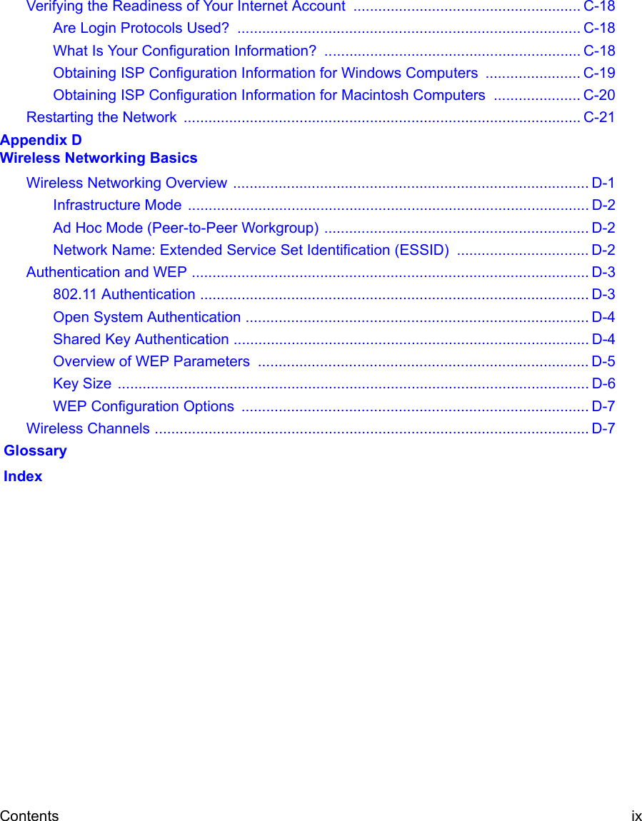 Contents ix Verifying the Readiness of Your Internet Account ....................................................... C-18Are Login Protocols Used?  ................................................................................... C-18What Is Your Configuration Information?  .............................................................. C-18Obtaining ISP Configuration Information for Windows Computers  ....................... C-19Obtaining ISP Configuration Information for Macintosh Computers  ..................... C-20Restarting the Network  ................................................................................................ C-21Appendix D Wireless Networking BasicsWireless Networking Overview ...................................................................................... D-1Infrastructure Mode  ................................................................................................. D-2Ad Hoc Mode (Peer-to-Peer Workgroup) ................................................................ D-2Network Name: Extended Service Set Identification (ESSID) ................................ D-2Authentication and WEP ................................................................................................ D-3802.11 Authentication .............................................................................................. D-3Open System Authentication ................................................................................... D-4Shared Key Authentication ...................................................................................... D-4Overview of WEP Parameters  ................................................................................ D-5Key Size  .................................................................................................................. D-6WEP Configuration Options  .................................................................................... D-7Wireless Channels ......................................................................................................... D-7 Glossary Index