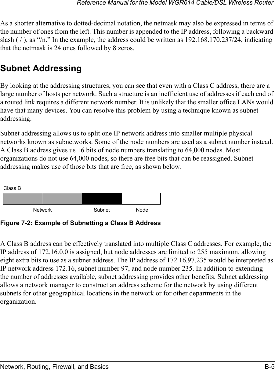 Reference Manual for the Model WGR614 Cable/DSL Wireless Router Network, Routing, Firewall, and Basics B-5 As a shorter alternative to dotted-decimal notation, the netmask may also be expressed in terms of the number of ones from the left. This number is appended to the IP address, following a backward slash ( / ), as “/n.” In the example, the address could be written as 192.168.170.237/24, indicating that the netmask is 24 ones followed by 8 zeros. Subnet AddressingBy looking at the addressing structures, you can see that even with a Class C address, there are a large number of hosts per network. Such a structure is an inefficient use of addresses if each end of a routed link requires a different network number. It is unlikely that the smaller office LANs would have that many devices. You can resolve this problem by using a technique known as subnet addressing. Subnet addressing allows us to split one IP network address into smaller multiple physical networks known as subnetworks. Some of the node numbers are used as a subnet number instead. A Class B address gives us 16 bits of node numbers translating to 64,000 nodes. Most organizations do not use 64,000 nodes, so there are free bits that can be reassigned. Subnet addressing makes use of those bits that are free, as shown below.Figure 7-2: Example of Subnetting a Class B AddressA Class B address can be effectively translated into multiple Class C addresses. For example, the IP address of 172.16.0.0 is assigned, but node addresses are limited to 255 maximum, allowing eight extra bits to use as a subnet address. The IP address of 172.16.97.235 would be interpreted as IP network address 172.16, subnet number 97, and node number 235. In addition to extending the number of addresses available, subnet addressing provides other benefits. Subnet addressing allows a network manager to construct an address scheme for the network by using different subnets for other geographical locations in the network or for other departments in the organization.7262Class BNetwork Subnet Node