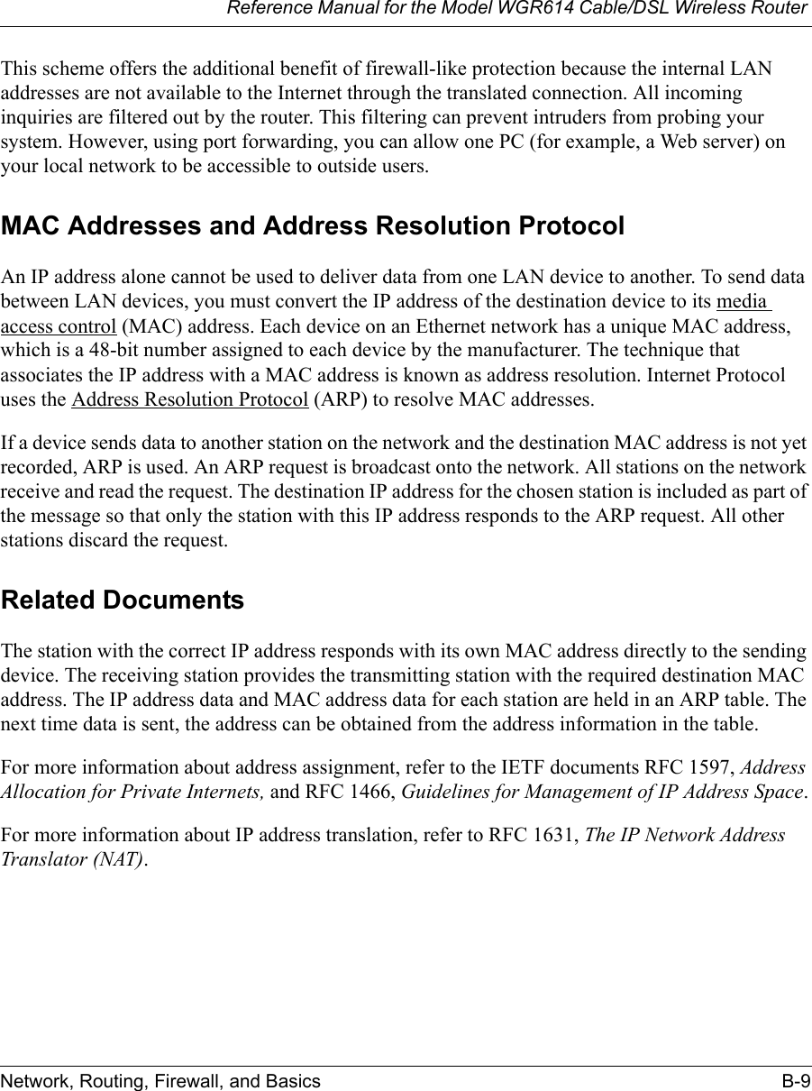 Reference Manual for the Model WGR614 Cable/DSL Wireless Router Network, Routing, Firewall, and Basics B-9 This scheme offers the additional benefit of firewall-like protection because the internal LAN addresses are not available to the Internet through the translated connection. All incoming inquiries are filtered out by the router. This filtering can prevent intruders from probing your system. However, using port forwarding, you can allow one PC (for example, a Web server) on your local network to be accessible to outside users.MAC Addresses and Address Resolution ProtocolAn IP address alone cannot be used to deliver data from one LAN device to another. To send data between LAN devices, you must convert the IP address of the destination device to its media access control (MAC) address. Each device on an Ethernet network has a unique MAC address, which is a 48-bit number assigned to each device by the manufacturer. The technique that associates the IP address with a MAC address is known as address resolution. Internet Protocol uses the Address Resolution Protocol (ARP) to resolve MAC addresses.If a device sends data to another station on the network and the destination MAC address is not yet recorded, ARP is used. An ARP request is broadcast onto the network. All stations on the network receive and read the request. The destination IP address for the chosen station is included as part of the message so that only the station with this IP address responds to the ARP request. All other stations discard the request. Related DocumentsThe station with the correct IP address responds with its own MAC address directly to the sending device. The receiving station provides the transmitting station with the required destination MAC address. The IP address data and MAC address data for each station are held in an ARP table. The next time data is sent, the address can be obtained from the address information in the table.For more information about address assignment, refer to the IETF documents RFC 1597, Address Allocation for Private Internets, and RFC 1466, Guidelines for Management of IP Address Space.For more information about IP address translation, refer to RFC 1631, The IP Network Address Translator (NAT).