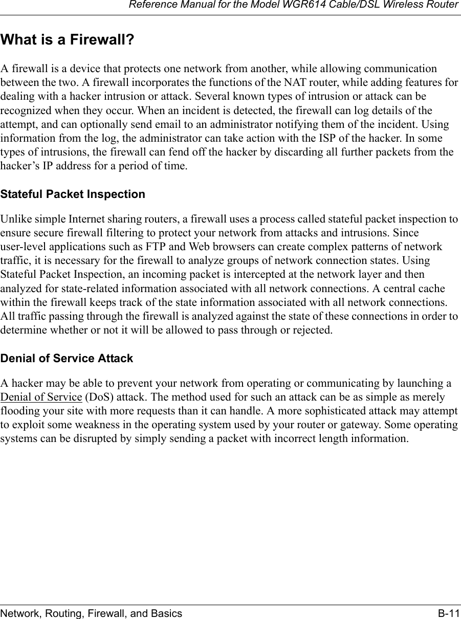 Reference Manual for the Model WGR614 Cable/DSL Wireless Router Network, Routing, Firewall, and Basics B-11 What is a Firewall?A firewall is a device that protects one network from another, while allowing communication between the two. A firewall incorporates the functions of the NAT router, while adding features for dealing with a hacker intrusion or attack. Several known types of intrusion or attack can be recognized when they occur. When an incident is detected, the firewall can log details of the attempt, and can optionally send email to an administrator notifying them of the incident. Using information from the log, the administrator can take action with the ISP of the hacker. In some types of intrusions, the firewall can fend off the hacker by discarding all further packets from the hacker’s IP address for a period of time.Stateful Packet InspectionUnlike simple Internet sharing routers, a firewall uses a process called stateful packet inspection to ensure secure firewall filtering to protect your network from attacks and intrusions. Since user-level applications such as FTP and Web browsers can create complex patterns of network traffic, it is necessary for the firewall to analyze groups of network connection states. Using Stateful Packet Inspection, an incoming packet is intercepted at the network layer and then analyzed for state-related information associated with all network connections. A central cache within the firewall keeps track of the state information associated with all network connections. All traffic passing through the firewall is analyzed against the state of these connections in order to determine whether or not it will be allowed to pass through or rejected.Denial of Service AttackA hacker may be able to prevent your network from operating or communicating by launching a Denial of Service (DoS) attack. The method used for such an attack can be as simple as merely flooding your site with more requests than it can handle. A more sophisticated attack may attempt to exploit some weakness in the operating system used by your router or gateway. Some operating systems can be disrupted by simply sending a packet with incorrect length information.