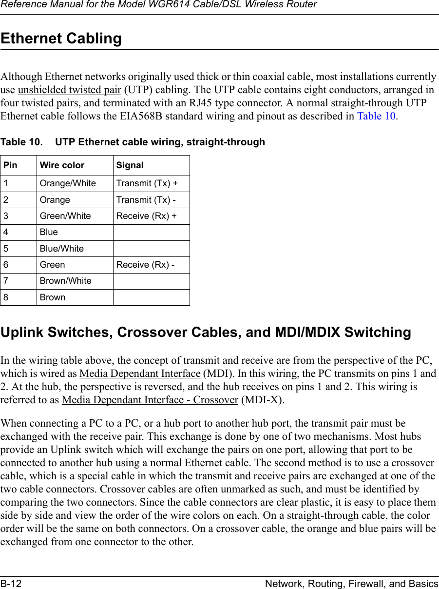 Reference Manual for the Model WGR614 Cable/DSL Wireless Router B-12 Network, Routing, Firewall, and Basics Ethernet CablingAlthough Ethernet networks originally used thick or thin coaxial cable, most installations currently use unshielded twisted pair (UTP) cabling. The UTP cable contains eight conductors, arranged in four twisted pairs, and terminated with an RJ45 type connector. A normal straight-through UTP Ethernet cable follows the EIA568B standard wiring and pinout as described in Table 10.Uplink Switches, Crossover Cables, and MDI/MDIX SwitchingIn the wiring table above, the concept of transmit and receive are from the perspective of the PC, which is wired as Media Dependant Interface (MDI). In this wiring, the PC transmits on pins 1 and 2. At the hub, the perspective is reversed, and the hub receives on pins 1 and 2. This wiring is referred to as Media Dependant Interface - Crossover (MDI-X). When connecting a PC to a PC, or a hub port to another hub port, the transmit pair must be exchanged with the receive pair. This exchange is done by one of two mechanisms. Most hubs provide an Uplink switch which will exchange the pairs on one port, allowing that port to be connected to another hub using a normal Ethernet cable. The second method is to use a crossover cable, which is a special cable in which the transmit and receive pairs are exchanged at one of the two cable connectors. Crossover cables are often unmarked as such, and must be identified by comparing the two connectors. Since the cable connectors are clear plastic, it is easy to place them side by side and view the order of the wire colors on each. On a straight-through cable, the color order will be the same on both connectors. On a crossover cable, the orange and blue pairs will be exchanged from one connector to the other.Table 10. UTP Ethernet cable wiring, straight-throughPin Wire color Signal1 Orange/White Transmit (Tx) +2 Orange Transmit (Tx) -3 Green/White Receive (Rx) +4Blue5 Blue/White6 Green Receive (Rx) -7 Brown/White8Brown