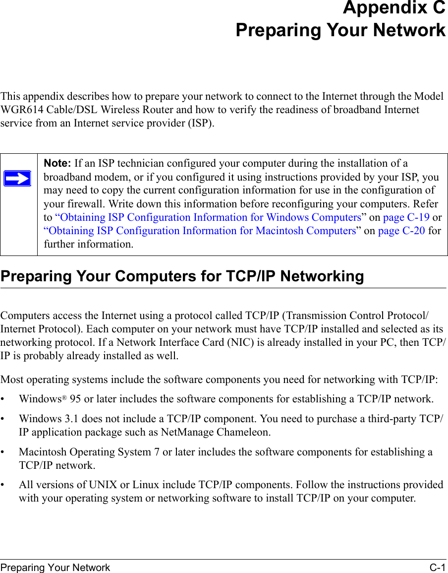 Preparing Your Network C-1 Appendix CPreparing Your NetworkThis appendix describes how to prepare your network to connect to the Internet through the Model WGR614 Cable/DSL Wireless Router and how to verify the readiness of broadband Internet service from an Internet service provider (ISP).Preparing Your Computers for TCP/IP NetworkingComputers access the Internet using a protocol called TCP/IP (Transmission Control Protocol/Internet Protocol). Each computer on your network must have TCP/IP installed and selected as its networking protocol. If a Network Interface Card (NIC) is already installed in your PC, then TCP/IP is probably already installed as well.Most operating systems include the software components you need for networking with TCP/IP:•Windows® 95 or later includes the software components for establishing a TCP/IP network. • Windows 3.1 does not include a TCP/IP component. You need to purchase a third-party TCP/IP application package such as NetManage Chameleon.• Macintosh Operating System 7 or later includes the software components for establishing a TCP/IP network.• All versions of UNIX or Linux include TCP/IP components. Follow the instructions provided with your operating system or networking software to install TCP/IP on your computer.Note: If an ISP technician configured your computer during the installation of a broadband modem, or if you configured it using instructions provided by your ISP, you may need to copy the current configuration information for use in the configuration of your firewall. Write down this information before reconfiguring your computers. Refer to “Obtaining ISP Configuration Information for Windows Computers” on page C-19 or “Obtaining ISP Configuration Information for Macintosh Computers” on page C-20 for further information.