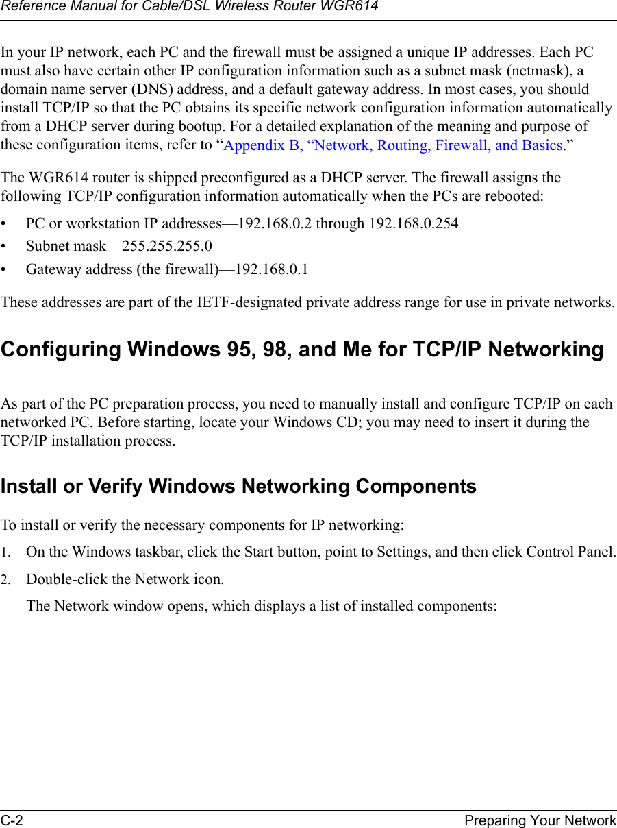 Reference Manual for Cable/DSL Wireless Router WGR614 C-2 Preparing Your Network In your IP network, each PC and the firewall must be assigned a unique IP addresses. Each PC must also have certain other IP configuration information such as a subnet mask (netmask), a domain name server (DNS) address, and a default gateway address. In most cases, you should install TCP/IP so that the PC obtains its specific network configuration information automatically from a DHCP server during bootup. For a detailed explanation of the meaning and purpose of these configuration items, refer to “Appendix B, “Network, Routing, Firewall, and Basics.” The WGR614 router is shipped preconfigured as a DHCP server. The firewall assigns the following TCP/IP configuration information automatically when the PCs are rebooted:• PC or workstation IP addresses—192.168.0.2 through 192.168.0.254• Subnet mask—255.255.255.0• Gateway address (the firewall)—192.168.0.1These addresses are part of the IETF-designated private address range for use in private networks.Configuring Windows 95, 98, and Me for TCP/IP NetworkingAs part of the PC preparation process, you need to manually install and configure TCP/IP on each networked PC. Before starting, locate your Windows CD; you may need to insert it during the TCP/IP installation process.Install or Verify Windows Networking ComponentsTo install or verify the necessary components for IP networking:1. On the Windows taskbar, click the Start button, point to Settings, and then click Control Panel.2. Double-click the Network icon.The Network window opens, which displays a list of installed components: