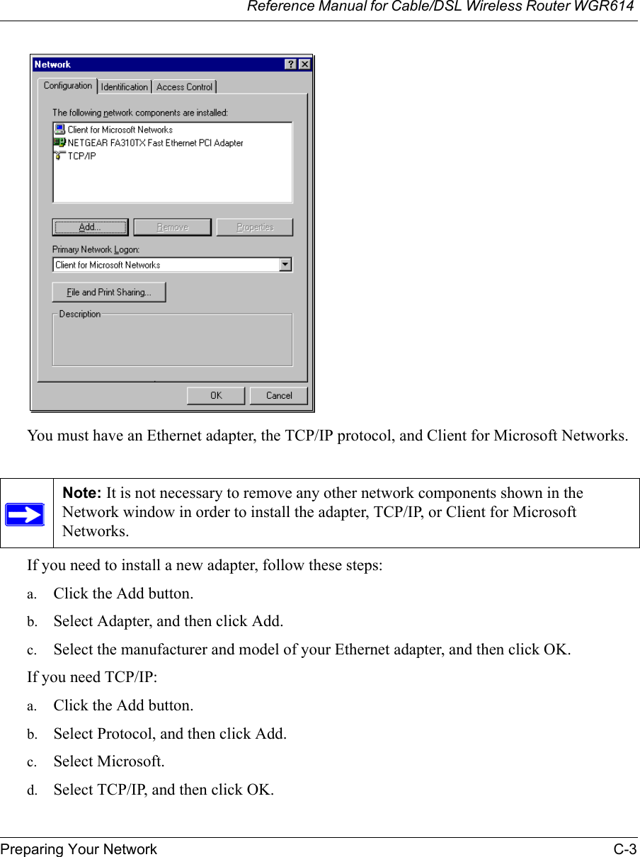 Reference Manual for Cable/DSL Wireless Router WGR614 Preparing Your Network C-3 You must have an Ethernet adapter, the TCP/IP protocol, and Client for Microsoft Networks.If you need to install a new adapter, follow these steps:a. Click the Add button.b. Select Adapter, and then click Add.c. Select the manufacturer and model of your Ethernet adapter, and then click OK.If you need TCP/IP:a. Click the Add button.b. Select Protocol, and then click Add.c. Select Microsoft.d. Select TCP/IP, and then click OK.Note: It is not necessary to remove any other network components shown in the Network window in order to install the adapter, TCP/IP, or Client for Microsoft Networks. 