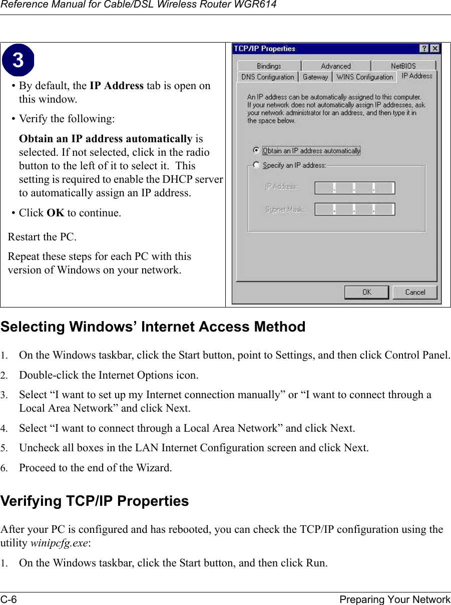 Reference Manual for Cable/DSL Wireless Router WGR614 C-6 Preparing Your Network Selecting Windows’ Internet Access Method1. On the Windows taskbar, click the Start button, point to Settings, and then click Control Panel.2. Double-click the Internet Options icon.3. Select “I want to set up my Internet connection manually” or “I want to connect through a Local Area Network” and click Next.4. Select “I want to connect through a Local Area Network” and click Next.5. Uncheck all boxes in the LAN Internet Configuration screen and click Next.6. Proceed to the end of the Wizard.Verifying TCP/IP PropertiesAfter your PC is configured and has rebooted, you can check the TCP/IP configuration using the utility winipcfg.exe:1. On the Windows taskbar, click the Start button, and then click Run.• By default, the IP Address tab is open on this window.• Verify the following:Obtain an IP address automatically is selected. If not selected, click in the radio button to the left of it to select it.  This setting is required to enable the DHCP server to automatically assign an IP address. • Click OK to continue.Restart the PC.Repeat these steps for each PC with this version of Windows on your network.