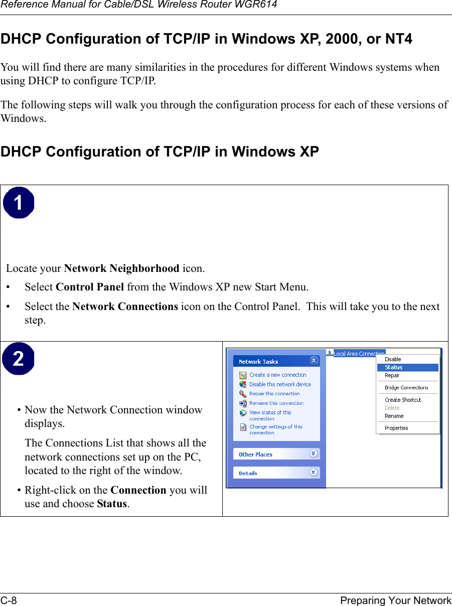 Reference Manual for Cable/DSL Wireless Router WGR614 C-8 Preparing Your Network DHCP Configuration of TCP/IP in Windows XP, 2000, or NT4You will find there are many similarities in the procedures for different Windows systems when using DHCP to configure TCP/IP.The following steps will walk you through the configuration process for each of these versions of Windows.DHCP Configuration of TCP/IP in Windows XP Locate your Network Neighborhood icon.• Select Control Panel from the Windows XP new Start Menu.• Select the Network Connections icon on the Control Panel.  This will take you to the next step. • Now the Network Connection window displays.The Connections List that shows all the network connections set up on the PC, located to the right of the window.• Right-click on the Connection you will use and choose Status. 