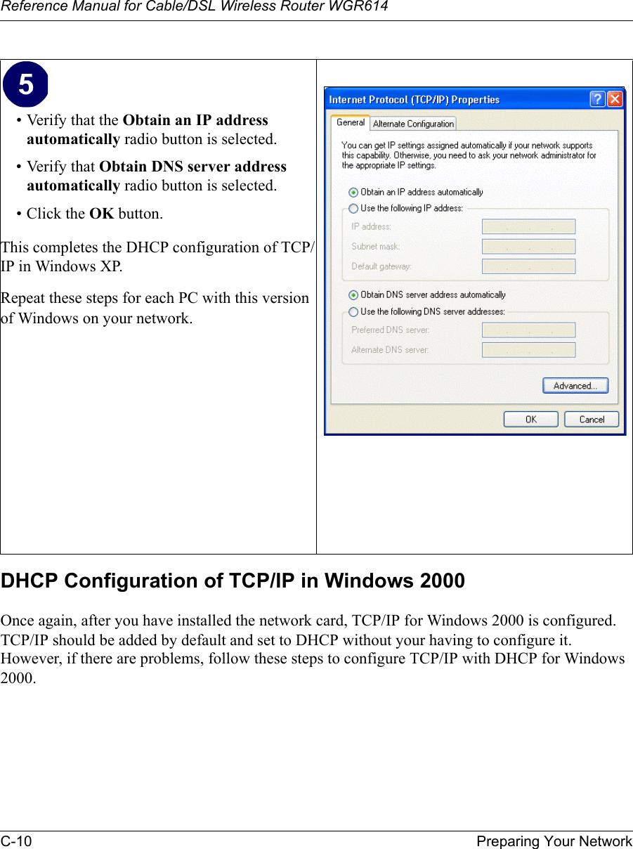 Reference Manual for Cable/DSL Wireless Router WGR614 C-10 Preparing Your Network DHCP Configuration of TCP/IP in Windows 2000 Once again, after you have installed the network card, TCP/IP for Windows 2000 is configured.  TCP/IP should be added by default and set to DHCP without your having to configure it.  However, if there are problems, follow these steps to configure TCP/IP with DHCP for Windows 2000.• Verify that the Obtain an IP address automatically radio button is selected.• Verify that Obtain DNS server address automatically radio button is selected.• Click the OK button.This completes the DHCP configuration of TCP/IP in Windows XP.Repeat these steps for each PC with this version of Windows on your network.