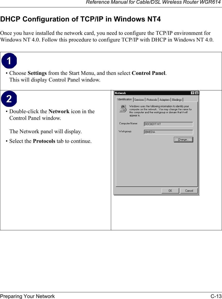 Reference Manual for Cable/DSL Wireless Router WGR614 Preparing Your Network C-13 DHCP Configuration of TCP/IP in Windows NT4Once you have installed the network card, you need to configure the TCP/IP environment for Windows NT 4.0. Follow this procedure to configure TCP/IP with DHCP in Windows NT 4.0.• Choose Settings from the Start Menu, and then select Control Panel. This will display Control Panel window. • Double-click the Network icon in the Control Panel window.  The Network panel will display.• Select the Protocols tab to continue. 