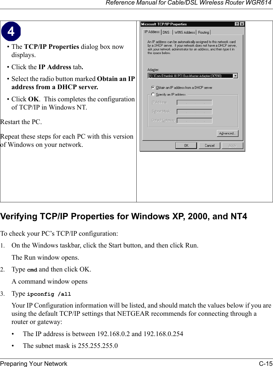 Reference Manual for Cable/DSL Wireless Router WGR614 Preparing Your Network C-15 Verifying TCP/IP Properties for Windows XP, 2000, and NT4To check your PC’s TCP/IP configuration:1. On the Windows taskbar, click the Start button, and then click Run.The Run window opens.2. Type cmd and then click OK.A command window opens3. Type ipconfig /all Your IP Configuration information will be listed, and should match the values below if you are using the default TCP/IP settings that NETGEAR recommends for connecting through a router or gateway:• The IP address is between 192.168.0.2 and 192.168.0.254• The subnet mask is 255.255.255.0•The TCP/IP Properties dialog box now displays.• Click the IP Address tab.• Select the radio button marked Obtain an IP address from a DHCP server.• Click OK.  This completes the configuration of TCP/IP in Windows NT.Restart the PC.Repeat these steps for each PC with this version of Windows on your network. 