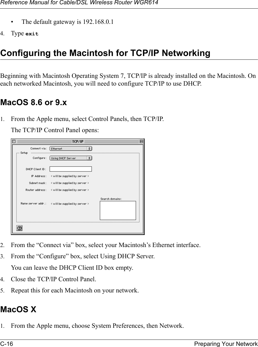 Reference Manual for Cable/DSL Wireless Router WGR614 C-16 Preparing Your Network • The default gateway is 192.168.0.14. Type exit Configuring the Macintosh for TCP/IP NetworkingBeginning with Macintosh Operating System 7, TCP/IP is already installed on the Macintosh. On each networked Macintosh, you will need to configure TCP/IP to use DHCP.MacOS 8.6 or 9.x1. From the Apple menu, select Control Panels, then TCP/IP.The TCP/IP Control Panel opens:2. From the “Connect via” box, select your Macintosh’s Ethernet interface.3. From the “Configure” box, select Using DHCP Server.You can leave the DHCP Client ID box empty.4. Close the TCP/IP Control Panel.5. Repeat this for each Macintosh on your network.MacOS X1. From the Apple menu, choose System Preferences, then Network.