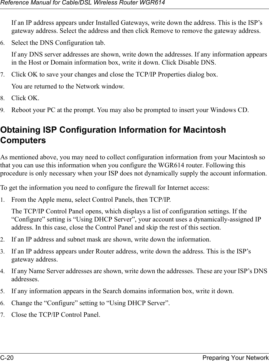 Reference Manual for Cable/DSL Wireless Router WGR614 C-20 Preparing Your Network If an IP address appears under Installed Gateways, write down the address. This is the ISP’s gateway address. Select the address and then click Remove to remove the gateway address.6. Select the DNS Configuration tab.If any DNS server addresses are shown, write down the addresses. If any information appears in the Host or Domain information box, write it down. Click Disable DNS.7. Click OK to save your changes and close the TCP/IP Properties dialog box.You are returned to the Network window.8. Click OK.9. Reboot your PC at the prompt. You may also be prompted to insert your Windows CD.Obtaining ISP Configuration Information for Macintosh ComputersAs mentioned above, you may need to collect configuration information from your Macintosh so that you can use this information when you configure the WGR614 router. Following this procedure is only necessary when your ISP does not dynamically supply the account information. To get the information you need to configure the firewall for Internet access:1. From the Apple menu, select Control Panels, then TCP/IP.The TCP/IP Control Panel opens, which displays a list of configuration settings. If the “Configure” setting is “Using DHCP Server”, your account uses a dynamically-assigned IP address. In this case, close the Control Panel and skip the rest of this section.2. If an IP address and subnet mask are shown, write down the information. 3. If an IP address appears under Router address, write down the address. This is the ISP’s gateway address.4. If any Name Server addresses are shown, write down the addresses. These are your ISP’s DNS addresses.5. If any information appears in the Search domains information box, write it down.6. Change the “Configure” setting to “Using DHCP Server”.7. Close the TCP/IP Control Panel.