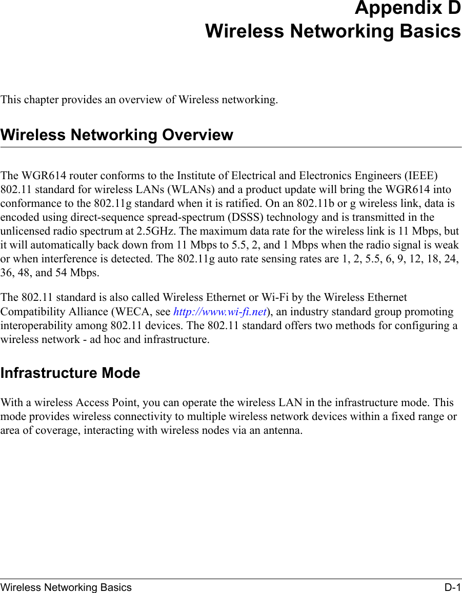 Wireless Networking Basics D-1 Appendix DWireless Networking BasicsThis chapter provides an overview of Wireless networking.Wireless Networking OverviewThe WGR614 router conforms to the Institute of Electrical and Electronics Engineers (IEEE) 802.11 standard for wireless LANs (WLANs) and a product update will bring the WGR614 into conformance to the 802.11g standard when it is ratified. On an 802.11b or g wireless link, data is encoded using direct-sequence spread-spectrum (DSSS) technology and is transmitted in the unlicensed radio spectrum at 2.5GHz. The maximum data rate for the wireless link is 11 Mbps, but it will automatically back down from 11 Mbps to 5.5, 2, and 1 Mbps when the radio signal is weak or when interference is detected. The 802.11g auto rate sensing rates are 1, 2, 5.5, 6, 9, 12, 18, 24, 36, 48, and 54 Mbps.The 802.11 standard is also called Wireless Ethernet or Wi-Fi by the Wireless Ethernet Compatibility Alliance (WECA, see http://www.wi-fi.net), an industry standard group promoting interoperability among 802.11 devices. The 802.11 standard offers two methods for configuring a wireless network - ad hoc and infrastructure.Infrastructure ModeWith a wireless Access Point, you can operate the wireless LAN in the infrastructure mode. This mode provides wireless connectivity to multiple wireless network devices within a fixed range or area of coverage, interacting with wireless nodes via an antenna. 