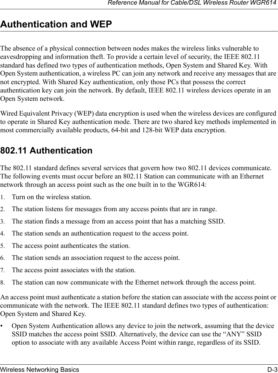 Reference Manual for Cable/DSL Wireless Router WGR614 Wireless Networking Basics D-3 Authentication and WEPThe absence of a physical connection between nodes makes the wireless links vulnerable to eavesdropping and information theft. To provide a certain level of security, the IEEE 802.11 standard has defined two types of authentication methods, Open System and Shared Key. With Open System authentication, a wireless PC can join any network and receive any messages that are not encrypted. With Shared Key authentication, only those PCs that possess the correct authentication key can join the network. By default, IEEE 802.11 wireless devices operate in an Open System network. Wired Equivalent Privacy (WEP) data encryption is used when the wireless devices are configured to operate in Shared Key authentication mode. There are two shared key methods implemented in most commercially available products, 64-bit and 128-bit WEP data encryption.802.11 AuthenticationThe 802.11 standard defines several services that govern how two 802.11 devices communicate. The following events must occur before an 802.11 Station can communicate with an Ethernet network through an access point such as the one built in to the WGR614:1. Turn on the wireless station.2. The station listens for messages from any access points that are in range.3. The station finds a message from an access point that has a matching SSID.4. The station sends an authentication request to the access point.5. The access point authenticates the station.6. The station sends an association request to the access point.7. The access point associates with the station.8. The station can now communicate with the Ethernet network through the access point.An access point must authenticate a station before the station can associate with the access point or communicate with the network. The IEEE 802.11 standard defines two types of authentication: Open System and Shared Key.• Open System Authentication allows any device to join the network, assuming that the device SSID matches the access point SSID. Alternatively, the device can use the “ANY” SSID option to associate with any available Access Point within range, regardless of its SSID. 