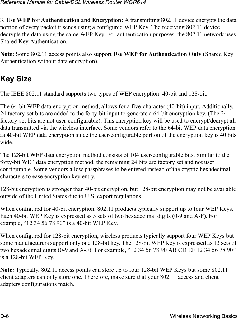 Reference Manual for Cable/DSL Wireless Router WGR614 D-6 Wireless Networking Basics 3. Use WEP for Authentication and Encryption: A transmitting 802.11 device encrypts the data portion of every packet it sends using a configured WEP Key. The receiving 802.11 device decrypts the data using the same WEP Key. For authentication purposes, the 802.11 network uses Shared Key Authentication.Note: Some 802.11 access points also support Use WEP for Authentication Only (Shared Key Authentication without data encryption). Key SizeThe IEEE 802.11 standard supports two types of WEP encryption: 40-bit and 128-bit.The 64-bit WEP data encryption method, allows for a five-character (40-bit) input. Additionally, 24 factory-set bits are added to the forty-bit input to generate a 64-bit encryption key. (The 24 factory-set bits are not user-configurable). This encryption key will be used to encrypt/decrypt all data transmitted via the wireless interface. Some vendors refer to the 64-bit WEP data encryption as 40-bit WEP data encryption since the user-configurable portion of the encryption key is 40 bits wide.The 128-bit WEP data encryption method consists of 104 user-configurable bits. Similar to the forty-bit WEP data encryption method, the remaining 24 bits are factory set and not user configurable. Some vendors allow passphrases to be entered instead of the cryptic hexadecimal characters to ease encryption key entry.128-bit encryption is stronger than 40-bit encryption, but 128-bit encryption may not be available outside of the United States due to U.S. export regulations.When configured for 40-bit encryption, 802.11 products typically support up to four WEP Keys. Each 40-bit WEP Key is expressed as 5 sets of two hexadecimal digits (0-9 and A-F). For example, “12 34 56 78 90” is a 40-bit WEP Key.When configured for 128-bit encryption, wireless products typically support four WEP Keys but some manufacturers support only one 128-bit key. The 128-bit WEP Key is expressed as 13 sets of two hexadecimal digits (0-9 and A-F). For example, “12 34 56 78 90 AB CD EF 12 34 56 78 90” is a 128-bit WEP Key.Note: Typically, 802.11 access points can store up to four 128-bit WEP Keys but some 802.11 client adapters can only store one. Therefore, make sure that your 802.11 access and client adapters configurations match.
