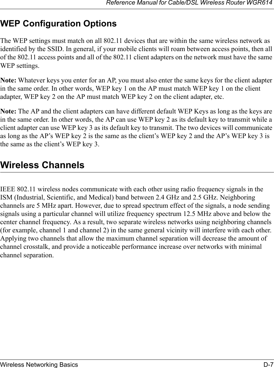 Reference Manual for Cable/DSL Wireless Router WGR614 Wireless Networking Basics D-7 WEP Configuration OptionsThe WEP settings must match on all 802.11 devices that are within the same wireless network as identified by the SSID. In general, if your mobile clients will roam between access points, then all of the 802.11 access points and all of the 802.11 client adapters on the network must have the same WEP settings. Note: Whatever keys you enter for an AP, you must also enter the same keys for the client adapter in the same order. In other words, WEP key 1 on the AP must match WEP key 1 on the client adapter, WEP key 2 on the AP must match WEP key 2 on the client adapter, etc.Note: The AP and the client adapters can have different default WEP Keys as long as the keys are in the same order. In other words, the AP can use WEP key 2 as its default key to transmit while a client adapter can use WEP key 3 as its default key to transmit. The two devices will communicate as long as the AP’s WEP key 2 is the same as the client’s WEP key 2 and the AP’s WEP key 3 is the same as the client’s WEP key 3.Wireless ChannelsIEEE 802.11 wireless nodes communicate with each other using radio frequency signals in the ISM (Industrial, Scientific, and Medical) band between 2.4 GHz and 2.5 GHz. Neighboring channels are 5 MHz apart. However, due to spread spectrum effect of the signals, a node sending signals using a particular channel will utilize frequency spectrum 12.5 MHz above and below the center channel frequency. As a result, two separate wireless networks using neighboring channels (for example, channel 1 and channel 2) in the same general vicinity will interfere with each other. Applying two channels that allow the maximum channel separation will decrease the amount of channel crosstalk, and provide a noticeable performance increase over networks with minimal channel separation.