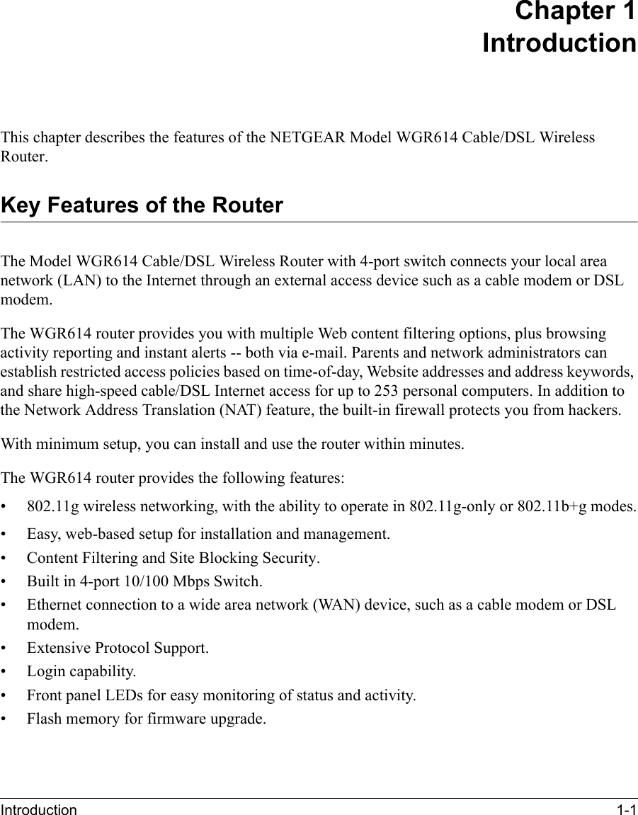 Introduction 1-1 Chapter 1 IntroductionThis chapter describes the features of the NETGEAR Model WGR614 Cable/DSL Wireless Router.Key Features of the RouterThe Model WGR614 Cable/DSL Wireless Router with 4-port switch connects your local area network (LAN) to the Internet through an external access device such as a cable modem or DSL modem.The WGR614 router provides you with multiple Web content filtering options, plus browsing activity reporting and instant alerts -- both via e-mail. Parents and network administrators can establish restricted access policies based on time-of-day, Website addresses and address keywords, and share high-speed cable/DSL Internet access for up to 253 personal computers. In addition to the Network Address Translation (NAT) feature, the built-in firewall protects you from hackers.With minimum setup, you can install and use the router within minutes.The WGR614 router provides the following features:•802.11g wireless networking, with the ability to operate in 802.11g-only or 802.11b+g modes.• Easy, web-based setup for installation and management.• Content Filtering and Site Blocking Security.• Built in 4-port 10/100 Mbps Switch.• Ethernet connection to a wide area network (WA N) device, such as a cable modem or DSL modem.• Extensive Protocol Support.• Login capability.• Front panel LEDs for easy monitoring of status and activity.• Flash memory for firmware upgrade.