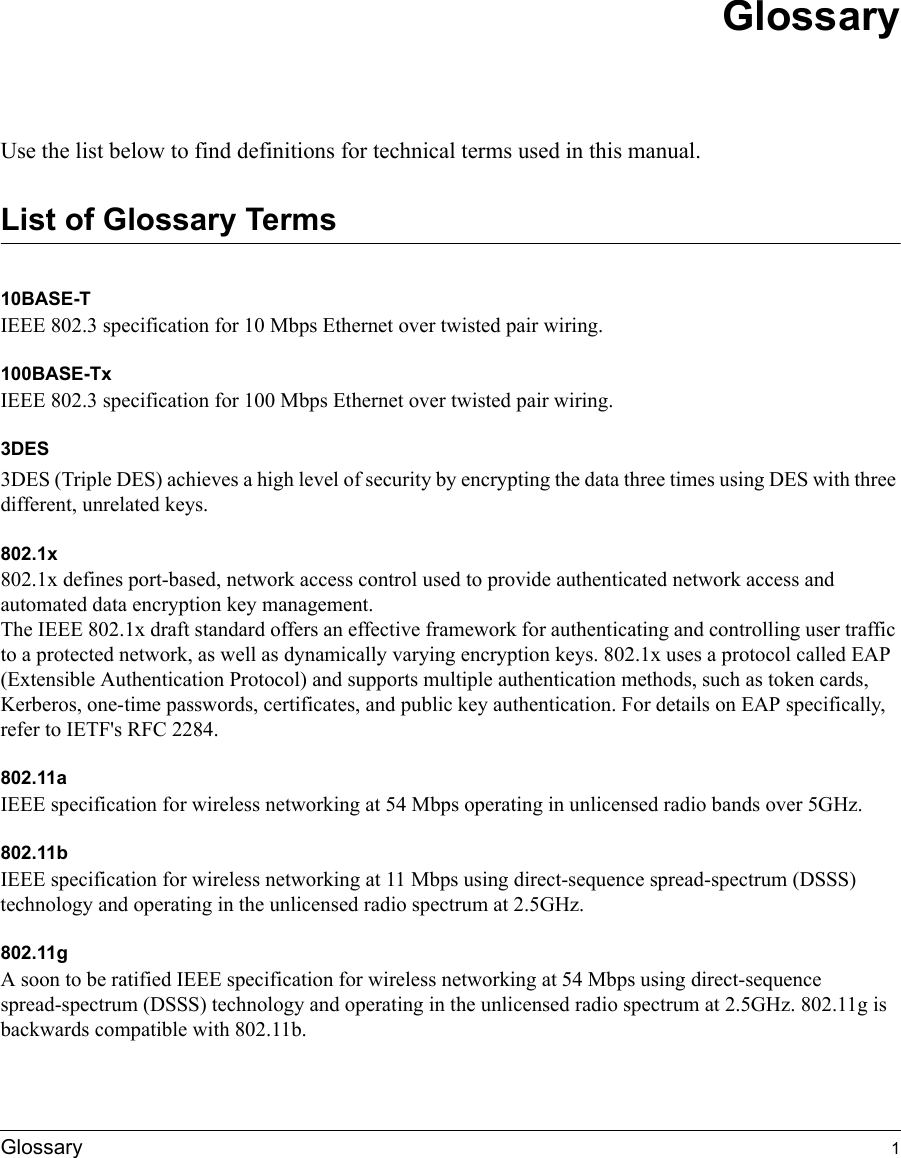  Glossary 1GlossaryUse the list below to find definitions for technical terms used in this manual.List of Glossary Terms10BASE-T IEEE 802.3 specification for 10 Mbps Ethernet over twisted pair wiring.100BASE-Tx IEEE 802.3 specification for 100 Mbps Ethernet over twisted pair wiring.3DES3DES (Triple DES) achieves a high level of security by encrypting the data three times using DES with three different, unrelated keys.802.1x802.1x defines port-based, network access control used to provide authenticated network access and automated data encryption key management. The IEEE 802.1x draft standard offers an effective framework for authenticating and controlling user traffic to a protected network, as well as dynamically varying encryption keys. 802.1x uses a protocol called EAP (Extensible Authentication Protocol) and supports multiple authentication methods, such as token cards, Kerberos, one-time passwords, certificates, and public key authentication. For details on EAP specifically, refer to IETF&apos;s RFC 2284.802.11aIEEE specification for wireless networking at 54 Mbps operating in unlicensed radio bands over 5GHz.802.11bIEEE specification for wireless networking at 11 Mbps using direct-sequence spread-spectrum (DSSS) technology and operating in the unlicensed radio spectrum at 2.5GHz.802.11gA soon to be ratified IEEE specification for wireless networking at 54 Mbps using direct-sequence spread-spectrum (DSSS) technology and operating in the unlicensed radio spectrum at 2.5GHz. 802.11g is backwards compatible with 802.11b.