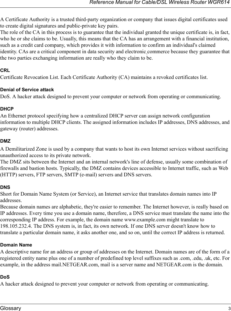 Reference Manual for Cable/DSL Wireless Router WGR614 Glossary 3 A Certificate Authority is a trusted third-party organization or company that issues digital certificates used to create digital signatures and public-private key pairs. The role of the CA in this process is to guarantee that the individual granted the unique certificate is, in fact, who he or she claims to be. Usually, this means that the CA has an arrangement with a financial institution, such as a credit card company, which provides it with information to confirm an individual&apos;s claimed identity. CAs are a critical component in data security and electronic commerce because they guarantee that the two parties exchanging information are really who they claim to be.CRLCertificate Revocation List. Each Certificate Authority (CA) maintains a revoked certificates list. Denial of Service attackDoS. A hacker attack designed to prevent your computer or network from operating or communicating.DHCPAn Ethernet protocol specifying how a centralized DHCP server can assign network configuration information to multiple DHCP clients. The assigned information includes IP addresses, DNS addresses, and gateway (router) addresses.DMZA Demilitarized Zone is used by a company that wants to host its own Internet services without sacrificing unauthorized access to its private network. The DMZ sits between the Internet and an internal network&apos;s line of defense, usually some combination of firewalls and bastion hosts. Typically, the DMZ contains devices accessible to Internet traffic, such as Web (HTTP) servers, FTP servers, SMTP (e-mail) servers and DNS servers. DNSShort for Domain Name System (or Service), an Internet service that translates domain names into IP addresses. Because domain names are alphabetic, they&apos;re easier to remember. The Internet however, is really based on IP addresses. Every time you use a domain name, therefore, a DNS service must translate the name into the corresponding IP address. For example, the domain name www.example.com might translate to 198.105.232.4. The DNS system is, in fact, its own network. If one DNS server doesn&apos;t know how to translate a particular domain name, it asks another one, and so on, until the correct IP address is returned. Domain NameA descriptive name for an address or group of addresses on the Internet. Domain names are of the form of a registered entity name plus one of a number of predefined top level suffixes such as .com, .edu, .uk, etc. For example, in the address mail.NETGEAR.com, mail is a server name and NETGEAR.com is the domain.DoSA hacker attack designed to prevent your computer or network from operating or communicating.