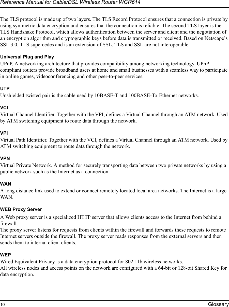 Reference Manual for Cable/DSL Wireless Router WGR614 10 Glossary The TLS protocol is made up of two layers. The TLS Record Protocol ensures that a connection is private by using symmetric data encryption and ensures that the connection is reliable. The second TLS layer is the TLS Handshake Protocol, which allows authentication between the server and client and the negotiation of an encryption algorithm and cryptographic keys before data is transmitted or received. Based on Netscape’s SSL 3.0, TLS supercedes and is an extension of SSL. TLS and SSL are not interoperable.Universal Plug and PlayUPnP. A networking architecture that provides compatibility among networking technology. UPnP compliant routers provide broadband users at home and small businesses with a seamless way to participate in online games, videoconferencing and other peer-to-peer services.UTPUnshielded twisted pair is the cable used by 10BASE-T and 100BASE-Tx Ethernet networks.VCIVirtual Channel Identifier. Together with the VPI, defines a Virtual Channel through an ATM network. Used by ATM switching equipment to route data through the network.VPIVirtual Path Identifier. Together with the VCI, defines a Virtual Channel through an ATM network. Used by ATM switching equipment to route data through the network.VPNVirtual Private Network. A method for securely transporting data between two private networks by using a public network such as the Internet as a connection.WANA long distance link used to extend or connect remotely located local area networks. The Internet is a large WAN.WEB Proxy ServerA Web proxy server is a specialized HTTP server that allows clients access to the Internet from behind a firewall. The proxy server listens for requests from clients within the firewall and forwards these requests to remote Internet servers outside the firewall. The proxy server reads responses from the external servers and then sends them to internal client clients. WEPWired Equivalent Privacy is a data encryption protocol for 802.11b wireless networks. All wireless nodes and access points on the network are configured with a 64-bit or 128-bit Shared Key for data encryption.