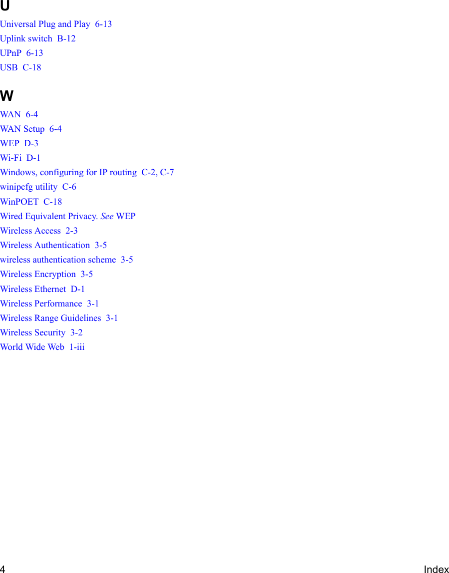 4IndexUUniversal Plug and Play  6-13Uplink switch  B-12UPnP  6-13USB  C-18WWAN  6-4WAN Setup  6-4WEP  D-3Wi-Fi  D-1Windows, configuring for IP routing  C-2, C-7winipcfg utility  C-6WinPOET  C-18Wired Equivalent Privacy. See WEPWireless Access  2-3Wireless Authentication  3-5wireless authentication scheme  3-5Wireless Encryption  3-5Wireless Ethernet  D-1Wireless Performance  3-1Wireless Range Guidelines  3-1Wireless Security  3-2World Wide Web  1-iii