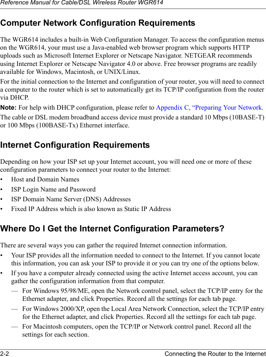 Reference Manual for Cable/DSL Wireless Router WGR614 2-2 Connecting the Router to the Internet Computer Network Configuration RequirementsThe WGR614 includes a built-in Web Configuration Manager. To access the configuration menus on the WGR614, your must use a Java-enabled web browser program which supports HTTP uploads such as Microsoft Internet Explorer or Netscape Navigator. NETGEAR recommends using Internet Explorer or Netscape Navigator 4.0 or above. Free browser programs are readily available for Windows, Macintosh, or UNIX/Linux.For the initial connection to the Internet and configuration of your router, you will need to connect a computer to the router which is set to automatically get its TCP/IP configuration from the router via DHCP.Note: For help with DHCP configuration, please refer to Appendix C, “Preparing Your Network.The cable or DSL modem broadband access device must provide a standard 10 Mbps (10BASE-T) or 100 Mbps (100BASE-Tx) Ethernet interface.Internet Configuration RequirementsDepending on how your ISP set up your Internet account, you will need one or more of these configuration parameters to connect your router to the Internet: • Host and Domain Names• ISP Login Name and Password• ISP Domain Name Server (DNS) Addresses• Fixed IP Address which is also known as Static IP AddressWhere Do I Get the Internet Configuration Parameters?There are several ways you can gather the required Internet connection information.• Your ISP provides all the information needed to connect to the Internet. If you cannot locate this information, you can ask your ISP to provide it or you can try one of the options below.• If you have a computer already connected using the active Internet access account, you can gather the configuration information from that computer.— For Windows 95/98/ME, open the Network control panel, select the TCP/IP entry for the Ethernet adapter, and click Properties. Record all the settings for each tab page.— For Windows 2000/XP, open the Local Area Network Connection, select the TCP/IP entry for the Ethernet adapter, and click Properties. Record all the settings for each tab page.— For Macintosh computers, open the TCP/IP or Network control panel. Record all the settings for each section.