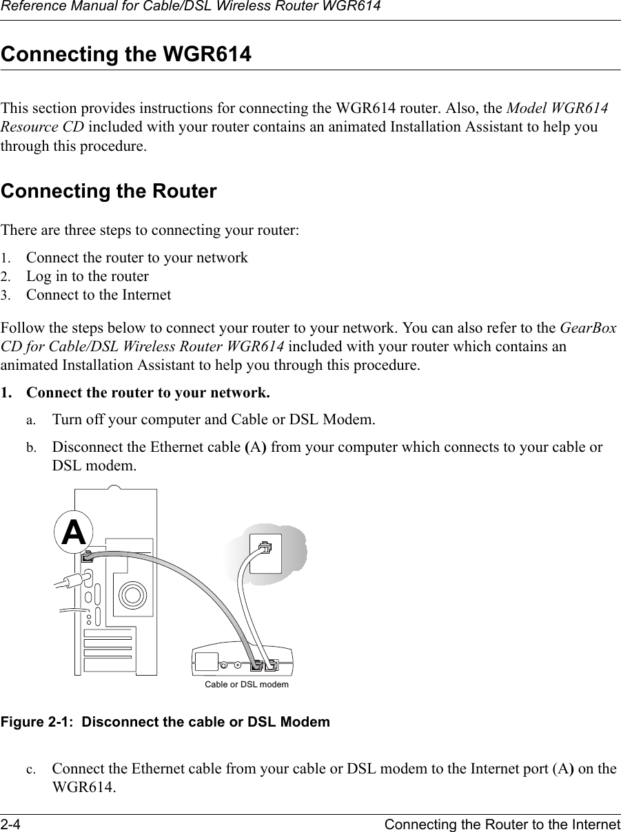 Reference Manual for Cable/DSL Wireless Router WGR614 2-4 Connecting the Router to the Internet Connecting the WGR614This section provides instructions for connecting the WGR614 router. Also, the Model WGR614 Resource CD included with your router contains an animated Installation Assistant to help you through this procedure.Connecting the RouterThere are three steps to connecting your router:1. Connect the router to your network2. Log in to the router3. Connect to the InternetFollow the steps below to connect your router to your network. You can also refer to the GearBox CD for Cable/DSL Wireless Router WGR614 included with your router which contains an animated Installation Assistant to help you through this procedure.1. Connect the router to your network.a. Turn off your computer and Cable or DSL Modem.b. Disconnect the Ethernet cable (A) from your computer which connects to your cable or DSL modem.Figure 2-1:  Disconnect the cable or DSL Modemc. Connect the Ethernet cable from your cable or DSL modem to the Internet port (A) on the WGR614.Cable or DSL modemA