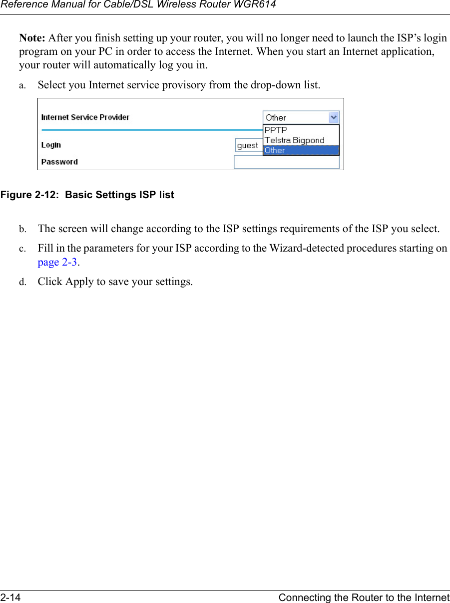 Reference Manual for Cable/DSL Wireless Router WGR614 2-14 Connecting the Router to the Internet Note: After you finish setting up your router, you will no longer need to launch the ISP’s login program on your PC in order to access the Internet. When you start an Internet application, your router will automatically log you in.a. Select you Internet service provisory from the drop-down list. Figure 2-12:  Basic Settings ISP listb. The screen will change according to the ISP settings requirements of the ISP you select.c. Fill in the parameters for your ISP according to the Wizard-detected procedures starting on page 2-3.d. Click Apply to save your settings.