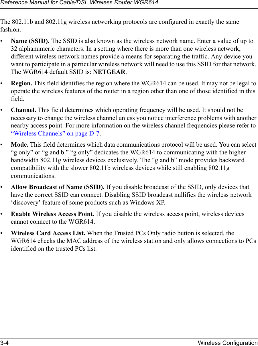 Reference Manual for Cable/DSL Wireless Router WGR614 3-4 Wireless Configuration The 802.11b and 802.11g wireless networking protocols are configured in exactly the same fashion.•Name (SSID). The SSID is also known as the wireless network name. Enter a value of up to 32 alphanumeric characters. In a setting where there is more than one wireless network, different wireless network names provide a means for separating the traffic. Any device you want to participate in a particular wireless network will need to use this SSID for that network. The WGR614 default SSID is: NETGEAR.•Region. This field identifies the region where the WGR614 can be used. It may not be legal to operate the wireless features of the router in a region other than one of those identified in this field.•Channel. This field determines which operating frequency will be used. It should not be necessary to change the wireless channel unless you notice interference problems with another nearby access point. For more information on the wireless channel frequencies please refer to “Wireless Channels” on page D-7.•Mode. This field determines which data communications protocol will be used. You can select “g only” or “g and b.” “g only” dedicates the WGR614 to communicating with the higher bandwidth 802.11g wireless devices exclusively. The “g and b” mode provides backward compatibility with the slower 802.11b wireless devices while still enabling 802.11g communications.•Allow Broadcast of Name (SSID). If you disable broadcast of the SSID, only devices that have the correct SSID can connect. Disabling SSID broadcast nullifies the wireless network ‘discovery’ feature of some products such as Windows XP.•Enable Wireless Access Point. If you disable the wireless access point, wireless devices cannot connect to the WGR614. •Wireless Card Access List. When the Trusted PCs Only radio button is selected, the WGR614 checks the MAC address of the wireless station and only allows connections to PCs identified on the trusted PCs list. 