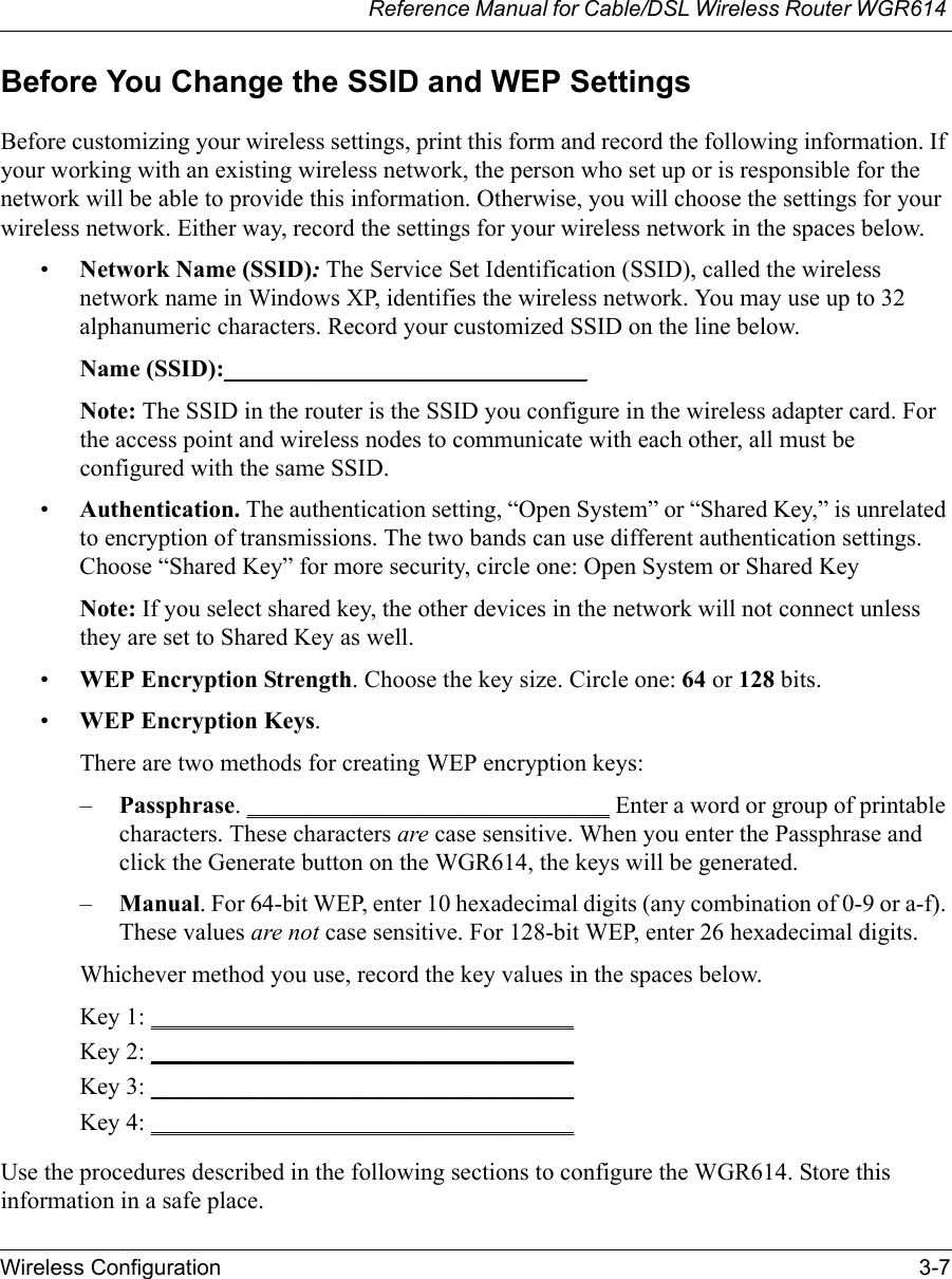 Reference Manual for Cable/DSL Wireless Router WGR614 Wireless Configuration 3-7 Before You Change the SSID and WEP SettingsBefore customizing your wireless settings, print this form and record the following information. If your working with an existing wireless network, the person who set up or is responsible for the network will be able to provide this information. Otherwise, you will choose the settings for your wireless network. Either way, record the settings for your wireless network in the spaces below.•Network Name (SSID): The Service Set Identification (SSID), called the wireless network name in Windows XP, identifies the wireless network. You may use up to 32 alphanumeric characters. Record your customized SSID on the line below. Name (SSID):______________________________Note: The SSID in the router is the SSID you configure in the wireless adapter card. For the access point and wireless nodes to communicate with each other, all must be configured with the same SSID.•Authentication. The authentication setting, “Open System” or “Shared Key,” is unrelated to encryption of transmissions. The two bands can use different authentication settings. Choose “Shared Key” for more security, circle one: Open System or Shared KeyNote: If you select shared key, the other devices in the network will not connect unless they are set to Shared Key as well.•WEP Encryption Strength. Choose the key size. Circle one: 64 or 128 bits.•WEP Encryption Keys.There are two methods for creating WEP encryption keys:–Passphrase. ______________________________ Enter a word or group of printable characters. These characters are case sensitive. When you enter the Passphrase and click the Generate button on the WGR614, the keys will be generated.–Manual. For 64-bit WEP, enter 10 hexadecimal digits (any combination of 0-9 or a-f). These values are not case sensitive. For 128-bit WEP, enter 26 hexadecimal digits.Whichever method you use, record the key values in the spaces below.Key 1: ___________________________________ Key 2: ___________________________________ Key 3: ___________________________________ Key 4: ___________________________________ Use the procedures described in the following sections to configure the WGR614. Store this information in a safe place.
