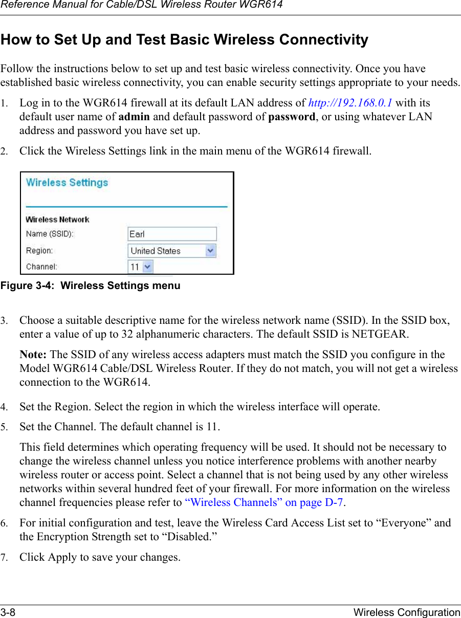 Reference Manual for Cable/DSL Wireless Router WGR614 3-8 Wireless Configuration How to Set Up and Test Basic Wireless ConnectivityFollow the instructions below to set up and test basic wireless connectivity. Once you have established basic wireless connectivity, you can enable security settings appropriate to your needs.1. Log in to the WGR614 firewall at its default LAN address of http://192.168.0.1 with its default user name of admin and default password of password, or using whatever LAN address and password you have set up.2. Click the Wireless Settings link in the main menu of the WGR614 firewall.Figure 3-4:  Wireless Settings menu3. Choose a suitable descriptive name for the wireless network name (SSID). In the SSID box, enter a value of up to 32 alphanumeric characters. The default SSID is NETGEAR.Note: The SSID of any wireless access adapters must match the SSID you configure in the Model WGR614 Cable/DSL Wireless Router. If they do not match, you will not get a wireless connection to the WGR614.4. Set the Region. Select the region in which the wireless interface will operate. 5. Set the Channel. The default channel is 11.This field determines which operating frequency will be used. It should not be necessary to change the wireless channel unless you notice interference problems with another nearby wireless router or access point. Select a channel that is not being used by any other wireless networks within several hundred feet of your firewall. For more information on the wireless channel frequencies please refer to “Wireless Channels” on page D-7. 6. For initial configuration and test, leave the Wireless Card Access List set to “Everyone” and the Encryption Strength set to “Disabled.” 7. Click Apply to save your changes.