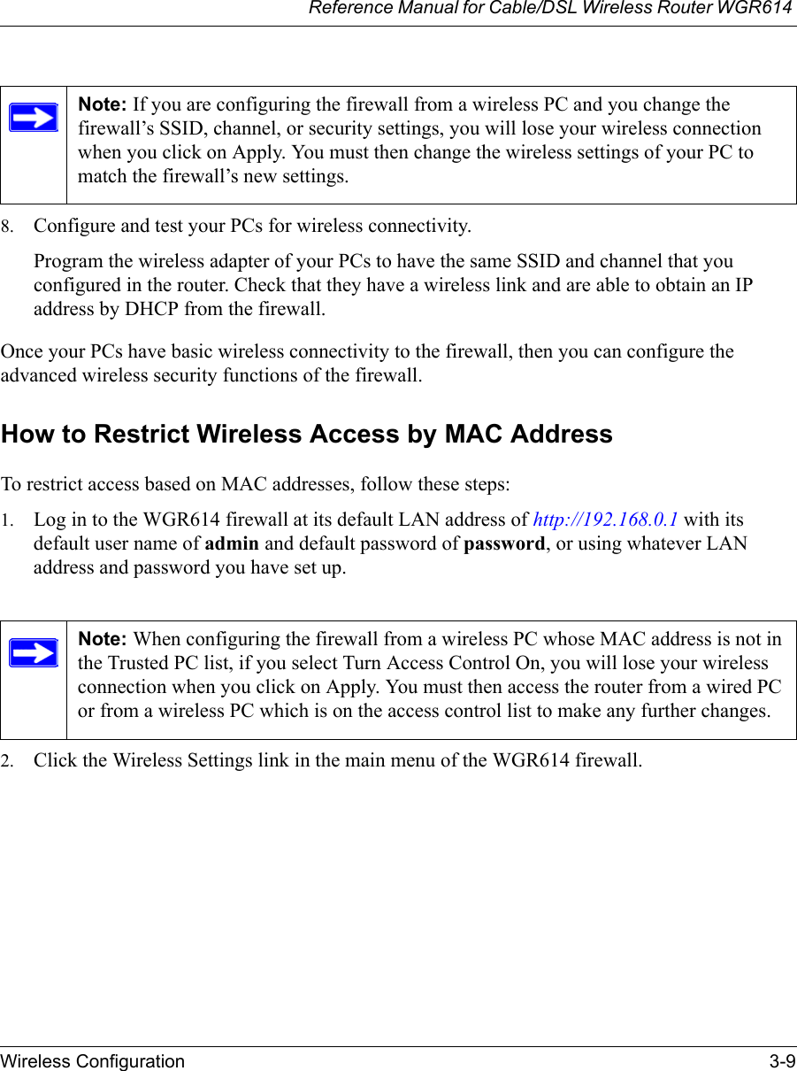 Reference Manual for Cable/DSL Wireless Router WGR614 Wireless Configuration 3-9 8. Configure and test your PCs for wireless connectivity.Program the wireless adapter of your PCs to have the same SSID and channel that you configured in the router. Check that they have a wireless link and are able to obtain an IP address by DHCP from the firewall.Once your PCs have basic wireless connectivity to the firewall, then you can configure the advanced wireless security functions of the firewall.How to Restrict Wireless Access by MAC AddressTo restrict access based on MAC addresses, follow these steps:1. Log in to the WGR614 firewall at its default LAN address of http://192.168.0.1 with its default user name of admin and default password of password, or using whatever LAN address and password you have set up.2. Click the Wireless Settings link in the main menu of the WGR614 firewall.Note: If you are configuring the firewall from a wireless PC and you change the firewall’s SSID, channel, or security settings, you will lose your wireless connection when you click on Apply. You must then change the wireless settings of your PC to match the firewall’s new settings.Note: When configuring the firewall from a wireless PC whose MAC address is not in the Trusted PC list, if you select Turn Access Control On, you will lose your wireless connection when you click on Apply. You must then access the router from a wired PC or from a wireless PC which is on the access control list to make any further changes.