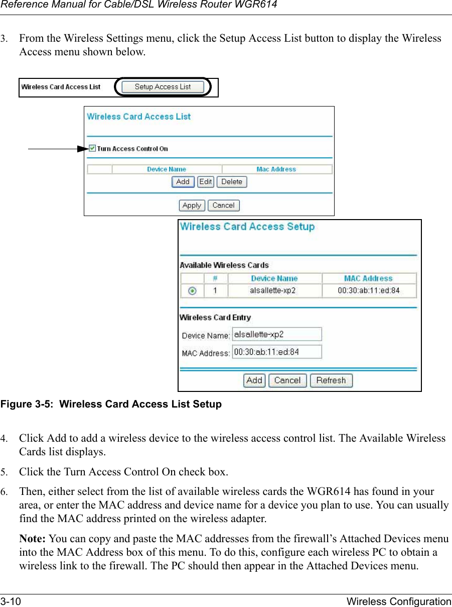 Reference Manual for Cable/DSL Wireless Router WGR614 3-10 Wireless Configuration 3. From the Wireless Settings menu, click the Setup Access List button to display the Wireless Access menu shown below.Figure 3-5:  Wireless Card Access List Setup4. Click Add to add a wireless device to the wireless access control list. The Available Wireless Cards list displays.5. Click the Turn Access Control On check box.6. Then, either select from the list of available wireless cards the WGR614 has found in your area, or enter the MAC address and device name for a device you plan to use. You can usually find the MAC address printed on the wireless adapter.Note: You can copy and paste the MAC addresses from the firewall’s Attached Devices menu into the MAC Address box of this menu. To do this, configure each wireless PC to obtain a wireless link to the firewall. The PC should then appear in the Attached Devices menu.