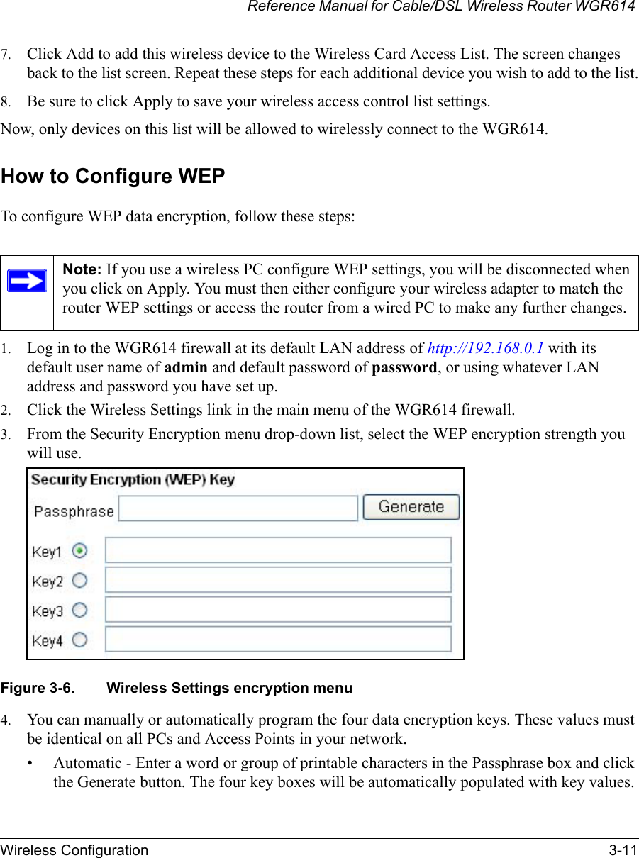Reference Manual for Cable/DSL Wireless Router WGR614 Wireless Configuration 3-11 7. Click Add to add this wireless device to the Wireless Card Access List. The screen changes back to the list screen. Repeat these steps for each additional device you wish to add to the list.8. Be sure to click Apply to save your wireless access control list settings.Now, only devices on this list will be allowed to wirelessly connect to the WGR614.How to Configure WEPTo configure WEP data encryption, follow these steps:1. Log in to the WGR614 firewall at its default LAN address of http://192.168.0.1 with its default user name of admin and default password of password, or using whatever LAN address and password you have set up.2. Click the Wireless Settings link in the main menu of the WGR614 firewall. 3. From the Security Encryption menu drop-down list, select the WEP encryption strength you will use.Figure 3-6. Wireless Settings encryption menu4. You can manually or automatically program the four data encryption keys. These values must be identical on all PCs and Access Points in your network.• Automatic - Enter a word or group of printable characters in the Passphrase box and click the Generate button. The four key boxes will be automatically populated with key values.Note: If you use a wireless PC configure WEP settings, you will be disconnected when you click on Apply. You must then either configure your wireless adapter to match the router WEP settings or access the router from a wired PC to make any further changes.