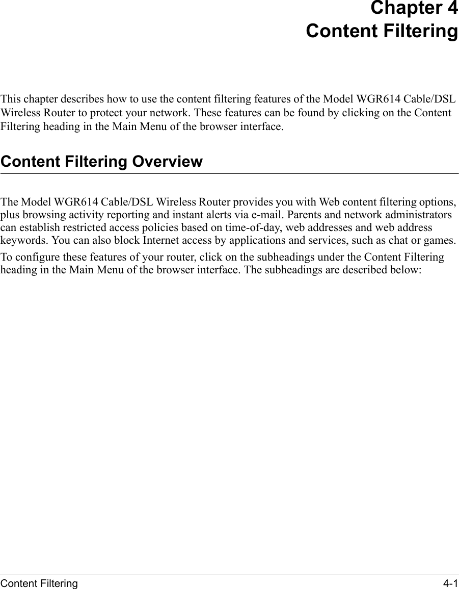 Content Filtering 4-1 Chapter 4 Content FilteringThis chapter describes how to use the content filtering features of the Model WGR614 Cable/DSL Wireless Router to protect your network. These features can be found by clicking on the Content Filtering heading in the Main Menu of the browser interface. Content Filtering OverviewThe Model WGR614 Cable/DSL Wireless Router provides you with Web content filtering options, plus browsing activity reporting and instant alerts via e-mail. Parents and network administrators can establish restricted access policies based on time-of-day, web addresses and web address keywords. You can also block Internet access by applications and services, such as chat or games.To configure these features of your router, click on the subheadings under the Content Filtering heading in the Main Menu of the browser interface. The subheadings are described below:
