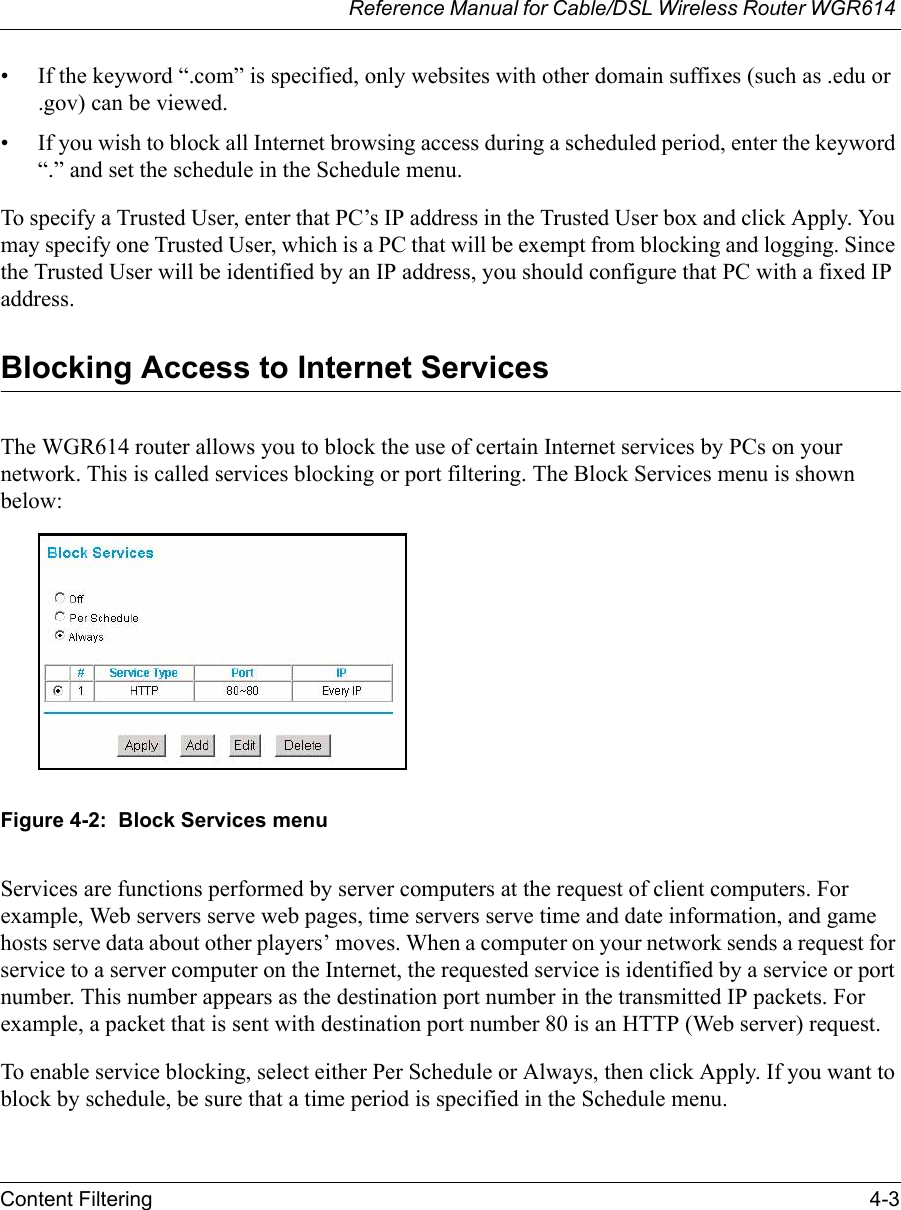 Reference Manual for Cable/DSL Wireless Router WGR614 Content Filtering 4-3 • If the keyword “.com” is specified, only websites with other domain suffixes (such as .edu or .gov) can be viewed.• If you wish to block all Internet browsing access during a scheduled period, enter the keyword “.” and set the schedule in the Schedule menu.To specify a Trusted User, enter that PC’s IP address in the Trusted User box and click Apply. You may specify one Trusted User, which is a PC that will be exempt from blocking and logging. Since the Trusted User will be identified by an IP address, you should configure that PC with a fixed IP address.Blocking Access to Internet ServicesThe WGR614 router allows you to block the use of certain Internet services by PCs on your network. This is called services blocking or port filtering. The Block Services menu is shown below:Figure 4-2:  Block Services menuServices are functions performed by server computers at the request of client computers. For example, Web servers serve web pages, time servers serve time and date information, and game hosts serve data about other players’ moves. When a computer on your network sends a request for service to a server computer on the Internet, the requested service is identified by a service or port number. This number appears as the destination port number in the transmitted IP packets. For example, a packet that is sent with destination port number 80 is an HTTP (Web server) request.To enable service blocking, select either Per Schedule or Always, then click Apply. If you want to block by schedule, be sure that a time period is specified in the Schedule menu. 
