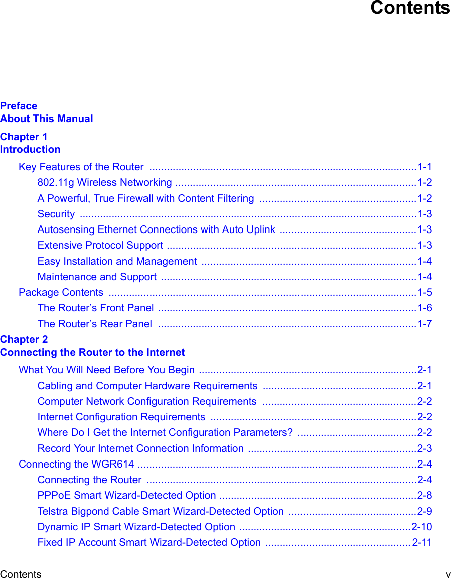 Contents v ContentsPreface  About This ManualChapter 1  IntroductionKey Features of the Router  ............................................................................................1-1802.11g Wireless Networking ...................................................................................1-2A Powerful, True Firewall with Content Filtering  ......................................................1-2Security ....................................................................................................................1-3Autosensing Ethernet Connections with Auto Uplink  ...............................................1-3Extensive Protocol Support ......................................................................................1-3Easy Installation and Management  ..........................................................................1-4Maintenance and Support ........................................................................................1-4Package Contents  ..........................................................................................................1-5The Router’s Front Panel .........................................................................................1-6The Router’s Rear Panel  .........................................................................................1-7Chapter 2  Connecting the Router to the InternetWhat You Will Need Before You Begin ...........................................................................2-1Cabling and Computer Hardware Requirements .....................................................2-1Computer Network Configuration Requirements  .....................................................2-2Internet Configuration Requirements .......................................................................2-2Where Do I Get the Internet Configuration Parameters? .........................................2-2Record Your Internet Connection Information ..........................................................2-3Connecting the WGR614 ................................................................................................2-4Connecting the Router  .............................................................................................2-4PPPoE Smart Wizard-Detected Option ....................................................................2-8Telstra Bigpond Cable Smart Wizard-Detected Option  ............................................2-9Dynamic IP Smart Wizard-Detected Option ...........................................................2-10Fixed IP Account Smart Wizard-Detected Option  .................................................. 2-11