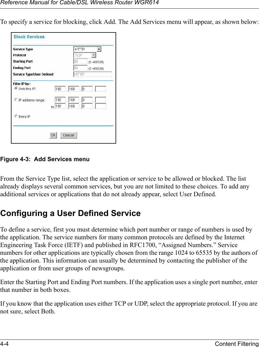 Reference Manual for Cable/DSL Wireless Router WGR614 4-4 Content Filtering To specify a service for blocking, click Add. The Add Services menu will appear, as shown below:Figure 4-3:  Add Services menuFrom the Service Type list, select the application or service to be allowed or blocked. The list already displays several common services, but you are not limited to these choices. To add any additional services or applications that do not already appear, select User Defined.Configuring a User Defined ServiceTo define a service, first you must determine which port number or range of numbers is used by the application. The service numbers for many common protocols are defined by the Internet Engineering Task Force (IETF) and published in RFC1700, “Assigned Numbers.” Service numbers for other applications are typically chosen from the range 1024 to 65535 by the authors of the application. This information can usually be determined by contacting the publisher of the application or from user groups of newsgroups.Enter the Starting Port and Ending Port numbers. If the application uses a single port number, enter that number in both boxes.If you know that the application uses either TCP or UDP, select the appropriate protocol. If you are not sure, select Both.