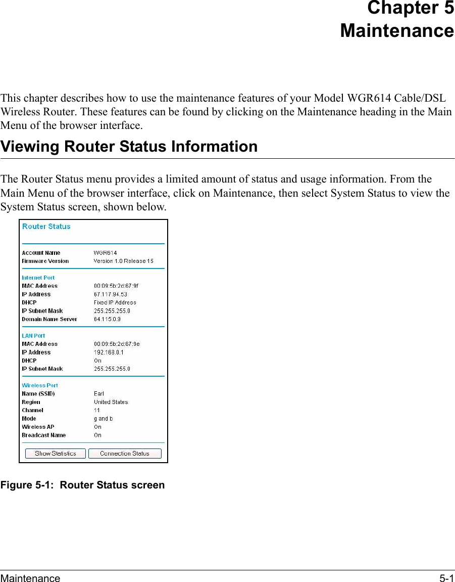 Maintenance 5-1 Chapter 5 Maintenance This chapter describes how to use the maintenance features of your Model WGR614 Cable/DSL Wireless Router. These features can be found by clicking on the Maintenance heading in the Main Menu of the browser interface.Viewing Router Status InformationThe Router Status menu provides a limited amount of status and usage information. From the Main Menu of the browser interface, click on Maintenance, then select System Status to view the System Status screen, shown below.Figure 5-1:  Router Status screen