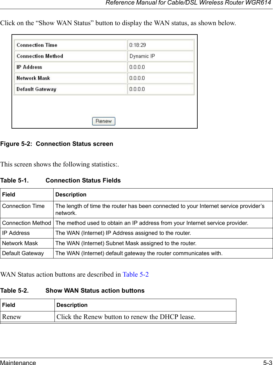 Reference Manual for Cable/DSL Wireless Router WGR614 Maintenance 5-3 Click on the “Show WAN Status” button to display the WAN status, as shown below.Figure 5-2:  Connection Status screenThis screen shows the following statistics:.WAN Status action buttons are described in Table 5-2Table 5-1. Connection Status Fields Field DescriptionConnection Time The length of time the router has been connected to your Internet service provider’s network.Connection Method The method used to obtain an IP address from your Internet service provider.IP Address The WAN (Internet) IP Address assigned to the router.Network Mask The WAN (Internet) Subnet Mask assigned to the router.Default Gateway The WAN (Internet) default gateway the router communicates with.Table 5-2. Show WAN Status action buttonsField DescriptionRenew Click the Renew button to renew the DHCP lease.