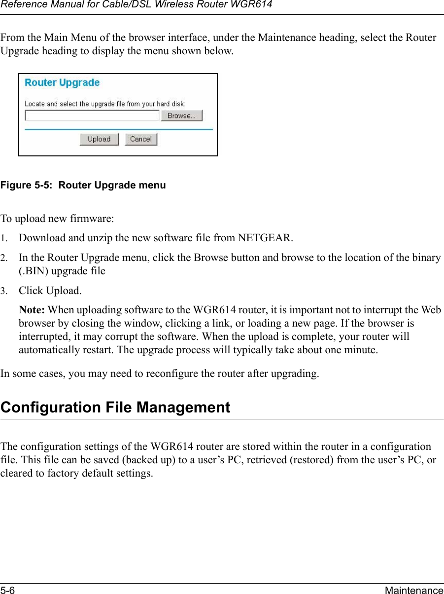 Reference Manual for Cable/DSL Wireless Router WGR614 5-6 Maintenance From the Main Menu of the browser interface, under the Maintenance heading, select the Router Upgrade heading to display the menu shown below. Figure 5-5:  Router Upgrade menuTo upload new firmware:1. Download and unzip the new software file from NETGEAR. 2. In the Router Upgrade menu, click the Browse button and browse to the location of the binary (.BIN) upgrade file3. Click Upload.Note: When uploading software to the WGR614 router, it is important not to interrupt the Web browser by closing the window, clicking a link, or loading a new page. If the browser is interrupted, it may corrupt the software. When the upload is complete, your router will automatically restart. The upgrade process will typically take about one minute.In some cases, you may need to reconfigure the router after upgrading.Configuration File ManagementThe configuration settings of the WGR614 router are stored within the router in a configuration file. This file can be saved (backed up) to a user’s PC, retrieved (restored) from the user’s PC, or cleared to factory default settings.