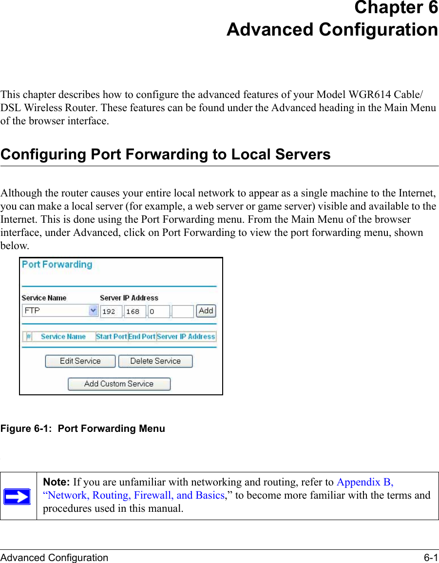 Advanced Configuration 6-1 Chapter 6 Advanced ConfigurationThis chapter describes how to configure the advanced features of your Model WGR614 Cable/DSL Wireless Router. These features can be found under the Advanced heading in the Main Menu of the browser interface.Configuring Port Forwarding to Local ServersAlthough the router causes your entire local network to appear as a single machine to the Internet, you can make a local server (for example, a web server or game server) visible and available to the Internet. This is done using the Port Forwarding menu. From the Main Menu of the browser interface, under Advanced, click on Port Forwarding to view the port forwarding menu, shown below.Figure 6-1:  Port Forwarding Menu.Note: If you are unfamiliar with networking and routing, refer to Appendix B, “Network, Routing, Firewall, and Basics,” to become more familiar with the terms and procedures used in this manual.