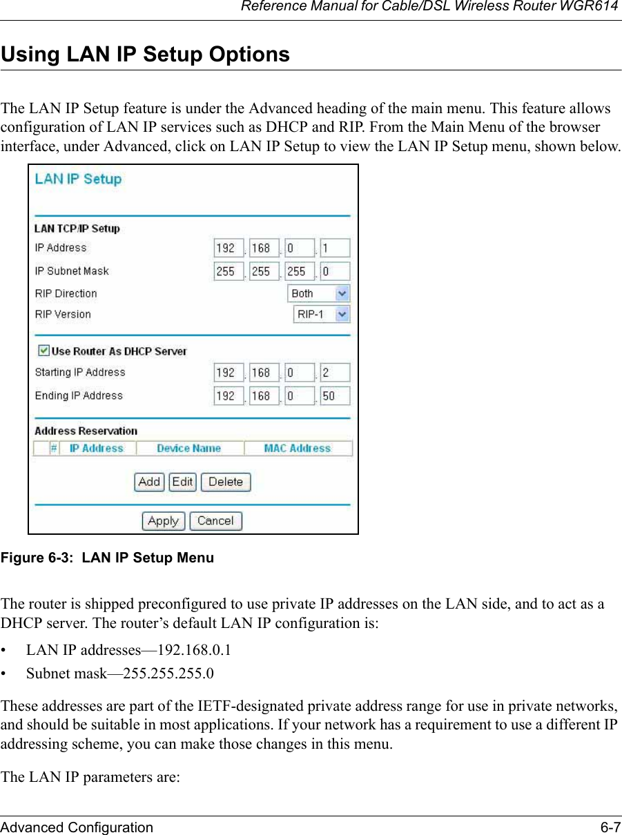 Reference Manual for Cable/DSL Wireless Router WGR614 Advanced Configuration 6-7 Using LAN IP Setup OptionsThe LAN IP Setup feature is under the Advanced heading of the main menu. This feature allows configuration of LAN IP services such as DHCP and RIP. From the Main Menu of the browser interface, under Advanced, click on LAN IP Setup to view the LAN IP Setup menu, shown below.Figure 6-3:  LAN IP Setup MenuThe router is shipped preconfigured to use private IP addresses on the LAN side, and to act as a DHCP server. The router’s default LAN IP configuration is:• LAN IP addresses—192.168.0.1• Subnet mask—255.255.255.0These addresses are part of the IETF-designated private address range for use in private networks, and should be suitable in most applications. If your network has a requirement to use a different IP addressing scheme, you can make those changes in this menu.The LAN IP parameters are: