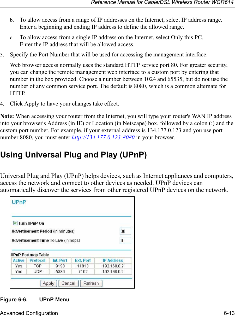 Reference Manual for Cable/DSL Wireless Router WGR614 Advanced Configuration 6-13 b. To allow access from a range of IP addresses on the Internet, select IP address range. Enter a beginning and ending IP address to define the allowed range. c. To allow access from a single IP address on the Internet, select Only this PC. Enter the IP address that will be allowed access. 3. Specify the Port Number that will be used for accessing the management interface.Web browser access normally uses the standard HTTP service port 80. For greater security, you can change the remote management web interface to a custom port by entering that number in the box provided. Choose a number between 1024 and 65535, but do not use the number of any common service port. The default is 8080, which is a common alternate for HTTP.4. Click Apply to have your changes take effect.Note: When accessing your router from the Internet, you will type your router&apos;s WAN IP address into your browser&apos;s Address (in IE) or Location (in Netscape) box, followed by a colon (:) and the custom port number. For example, if your external address is 134.177.0.123 and you use port number 8080, you must enter http://134.177.0.123:8080 in your browser. Using Universal Plug and Play (UPnP)Universal Plug and Play (UPnP) helps devices, such as Internet appliances and computers, access the network and connect to other devices as needed. UPnP devices can automatically discover the services from other registered UPnP devices on the network.  Figure 6-6. UPnP Menu