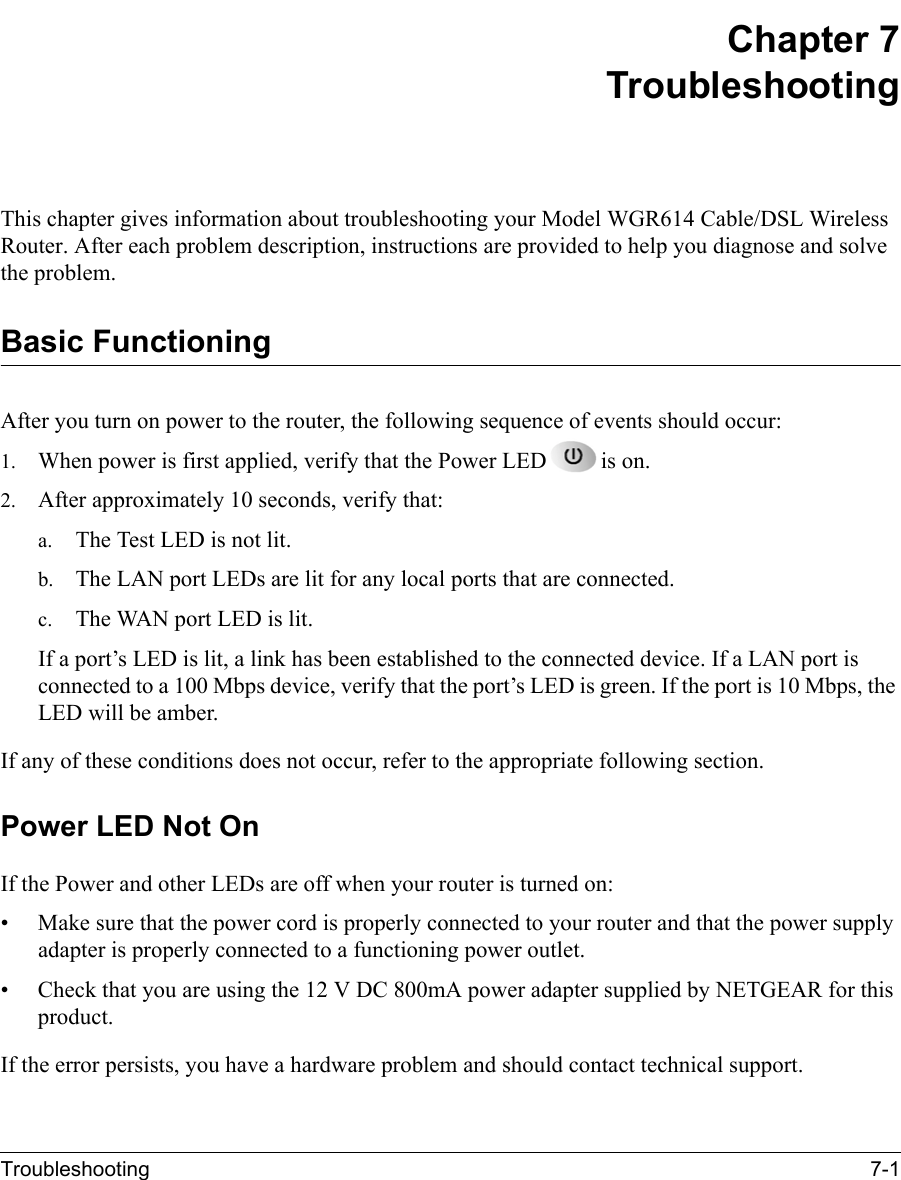 Troubleshooting 7-1 Chapter 7TroubleshootingThis chapter gives information about troubleshooting your Model WGR614 Cable/DSL Wireless Router. After each problem description, instructions are provided to help you diagnose and solve the problem.Basic FunctioningAfter you turn on power to the router, the following sequence of events should occur:1. When power is first applied, verify that the Power LED is on.2. After approximately 10 seconds, verify that:a. The Test LED is not lit.b. The LAN port LEDs are lit for any local ports that are connected.c. The WAN port LED is lit.If a port’s LED is lit, a link has been established to the connected device. If a LAN port is connected to a 100 Mbps device, verify that the port’s LED is green. If the port is 10 Mbps, the LED will be amber.If any of these conditions does not occur, refer to the appropriate following section.Power LED Not OnIf the Power and other LEDs are off when your router is turned on:• Make sure that the power cord is properly connected to your router and that the power supply adapter is properly connected to a functioning power outlet. • Check that you are using the 12 V DC 800mA power adapter supplied by NETGEAR for this product.If the error persists, you have a hardware problem and should contact technical support.